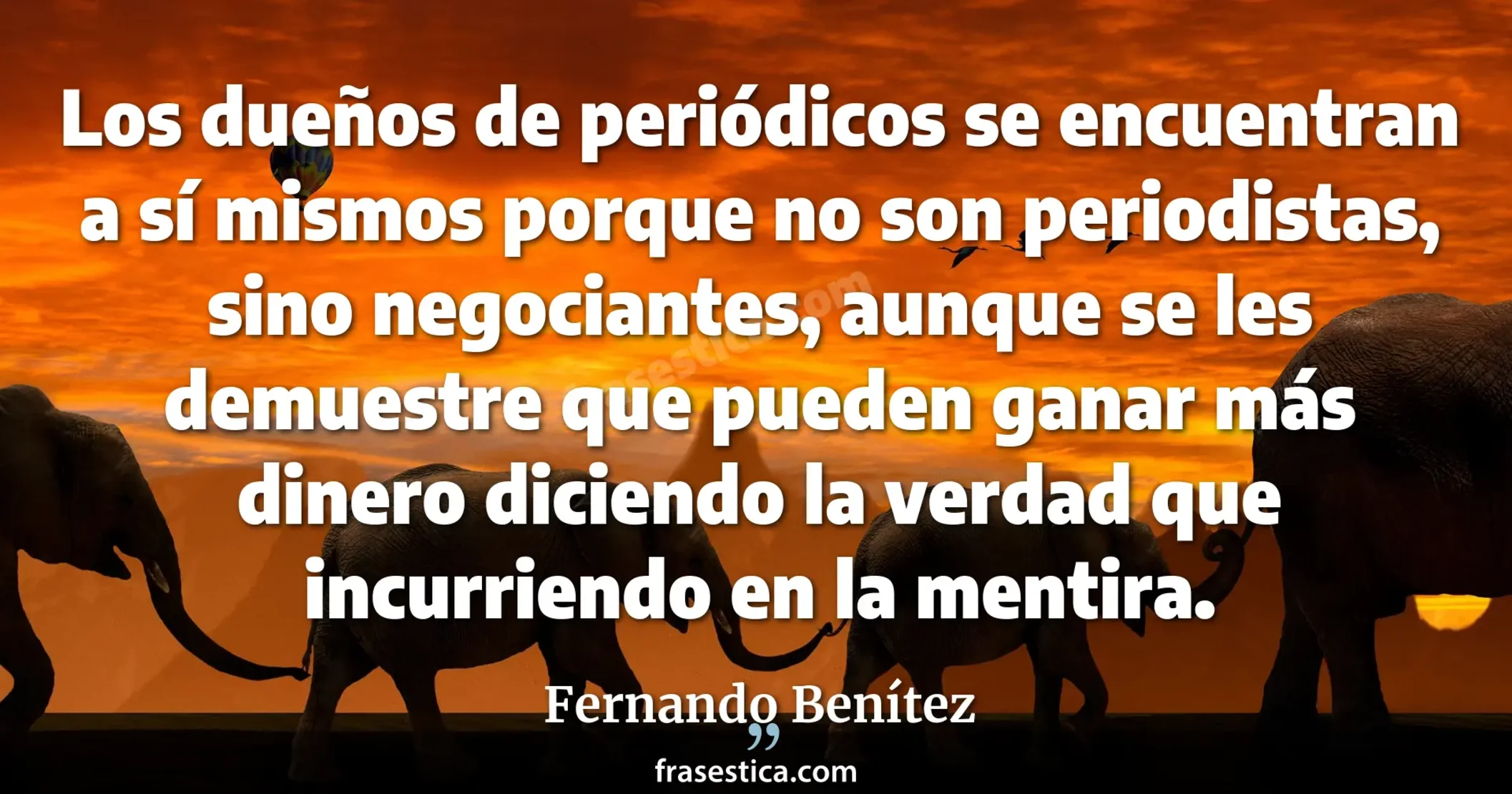 Los dueños de periódicos se encuentran a sí mismos porque no son periodistas, sino negociantes, aunque se les demuestre que pueden ganar más dinero diciendo la verdad que incurriendo en la mentira. - Fernando Benítez