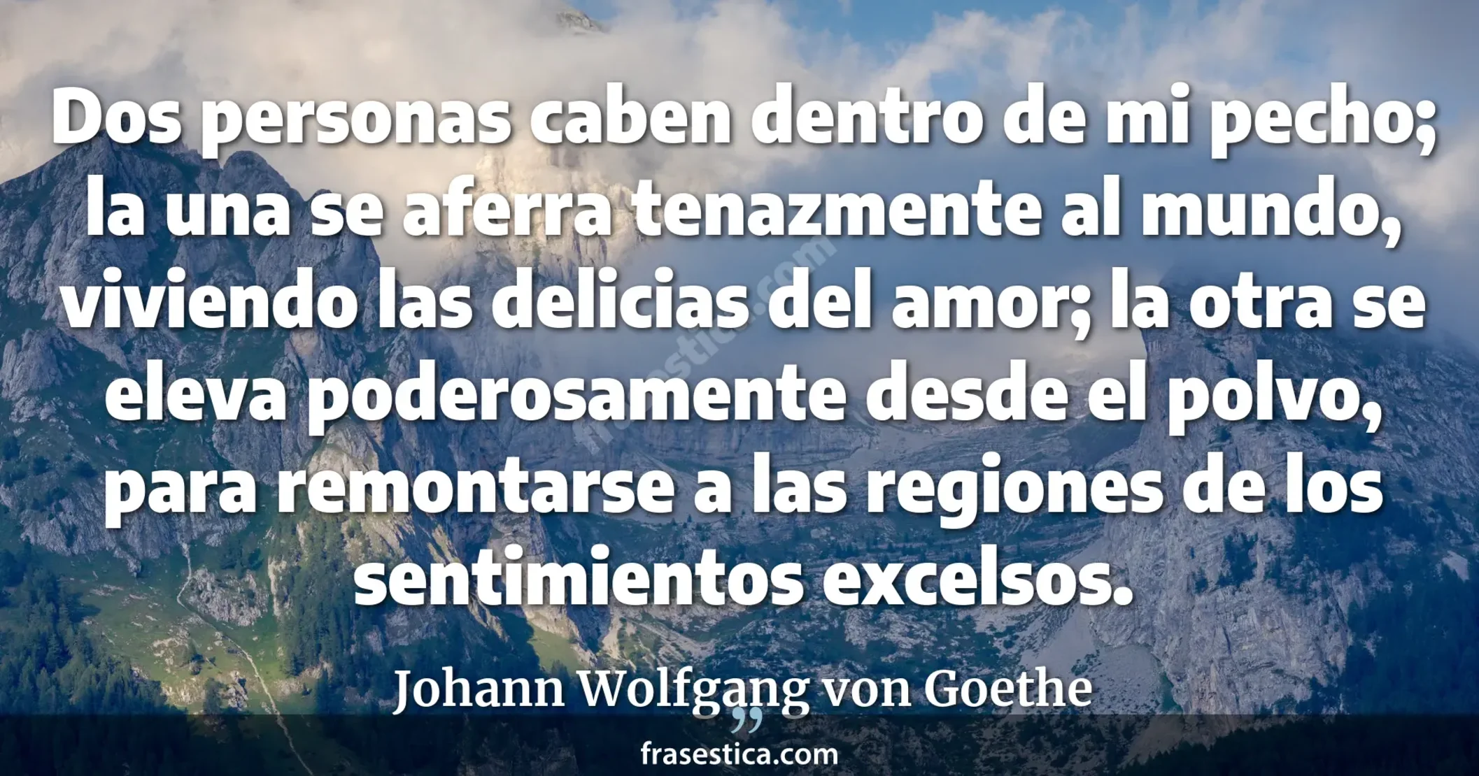 Dos personas caben dentro de mi pecho; la una se aferra tenazmente al mundo, viviendo las delicias del amor; la otra se eleva poderosamente desde el polvo, para remontarse a las regiones de los sentimientos excelsos. - Johann Wolfgang von Goethe
