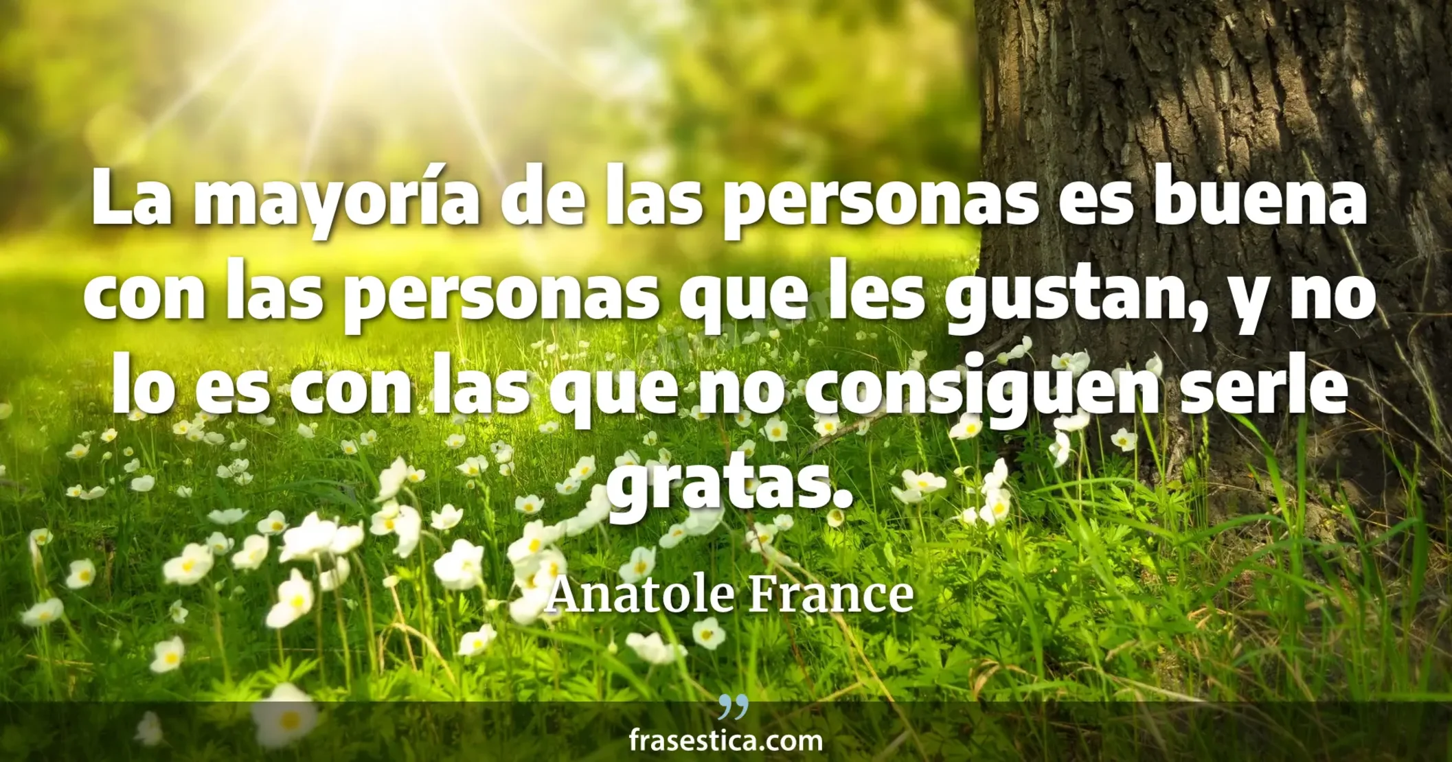 La mayoría de las personas es buena con las personas que les gustan, y no lo es con las que no consiguen serle gratas. - Anatole France