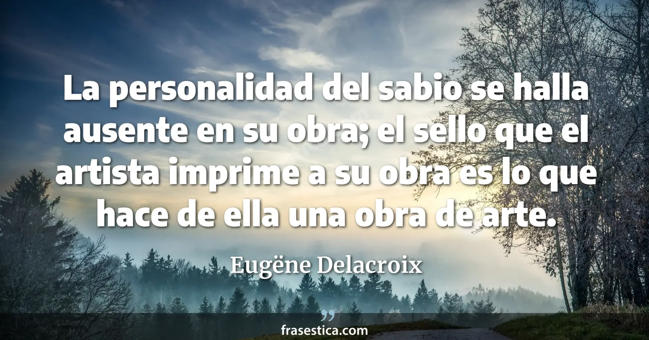 La personalidad del sabio se halla ausente en su obra; el sello que el artista imprime a su obra es lo que hace de ella una obra de arte.  - Eugëne Delacroix
