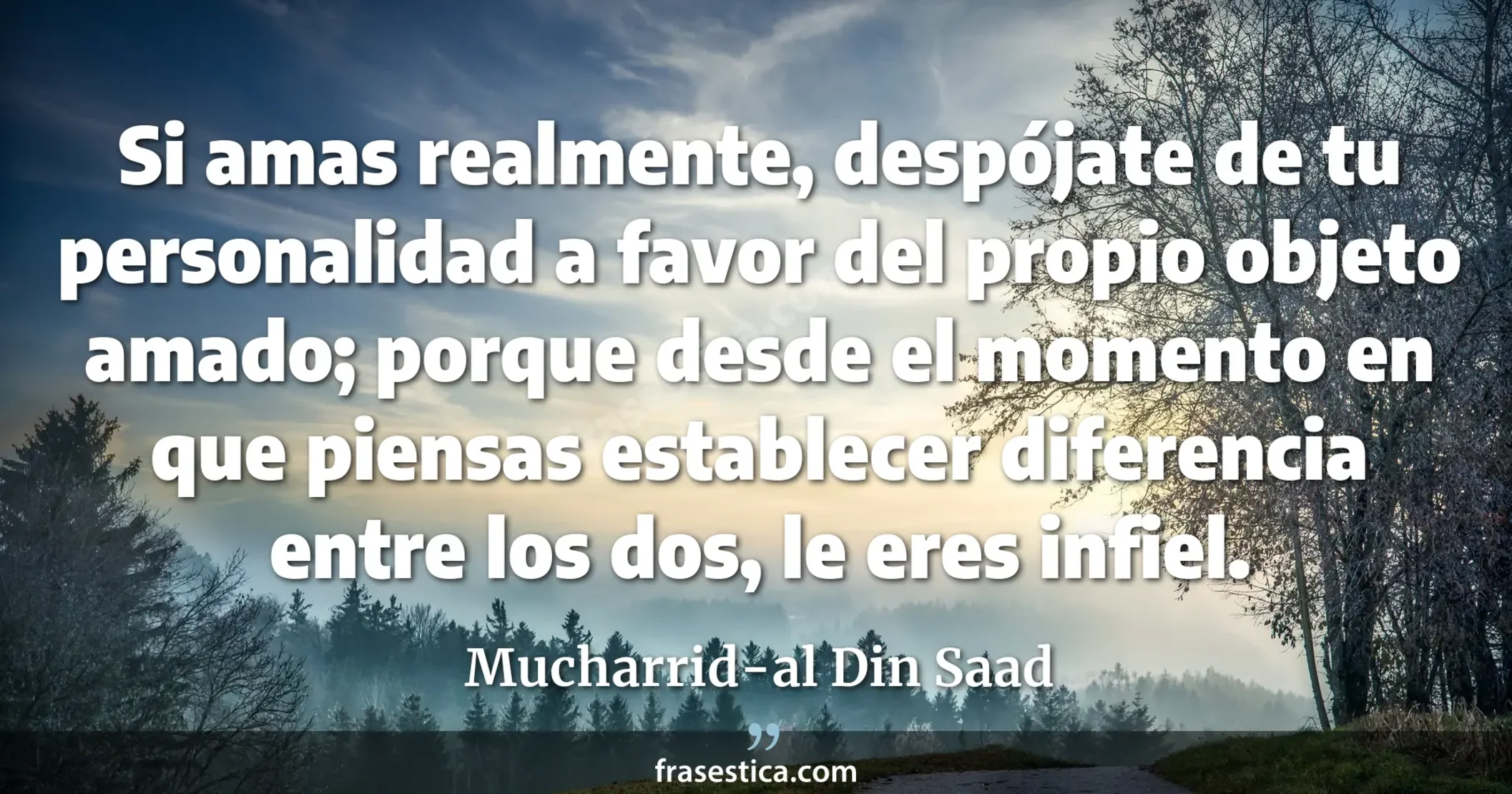 Si amas realmente, despójate de tu personalidad a favor del propio  objeto amado; porque desde el momento en que piensas establecer diferencia entre los dos, le eres infiel. - Mucharrid-al Din Saad