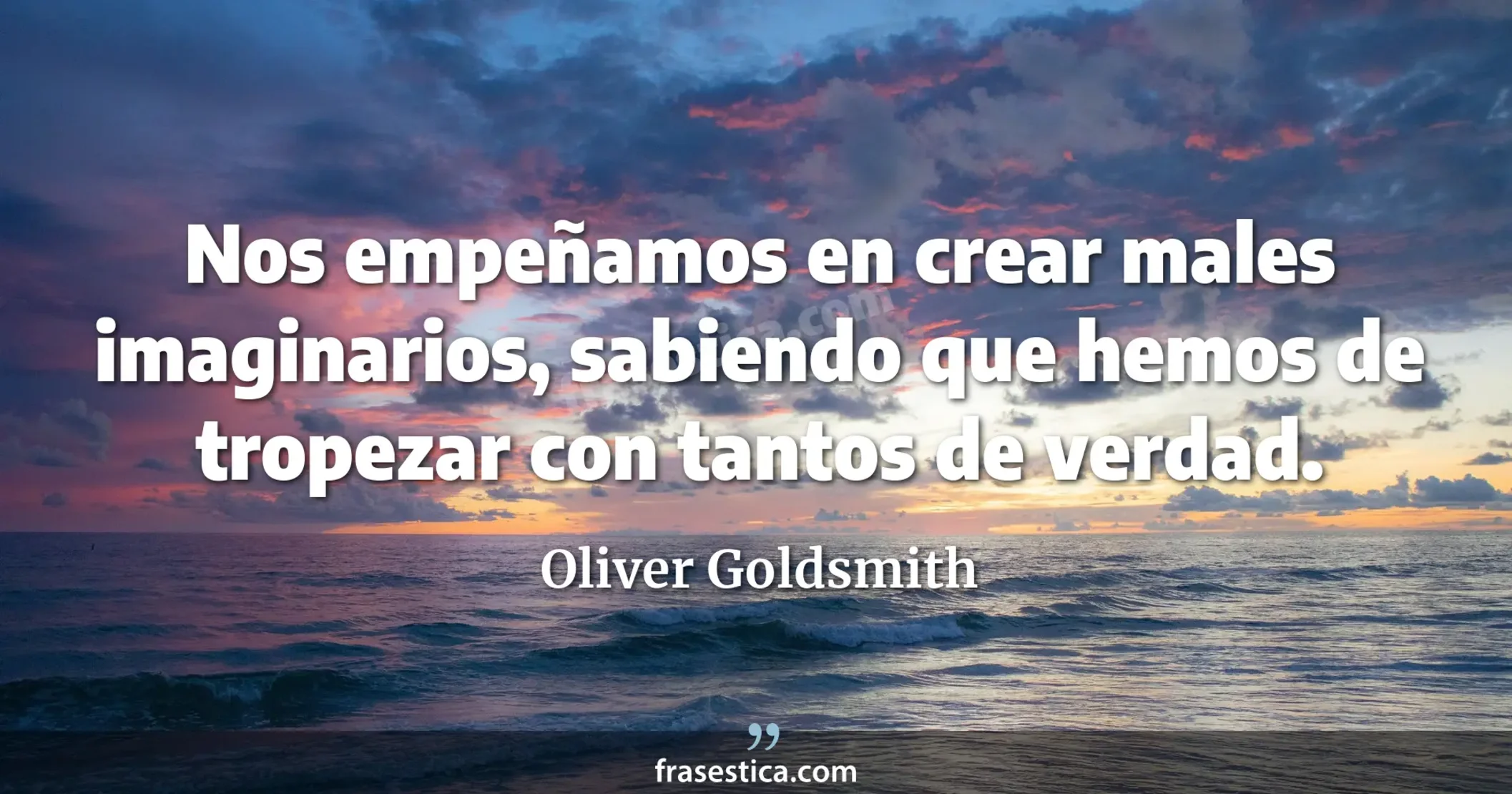 Nos empeñamos en crear males imaginarios, sabiendo que hemos de tropezar con tantos de verdad. - Oliver Goldsmith