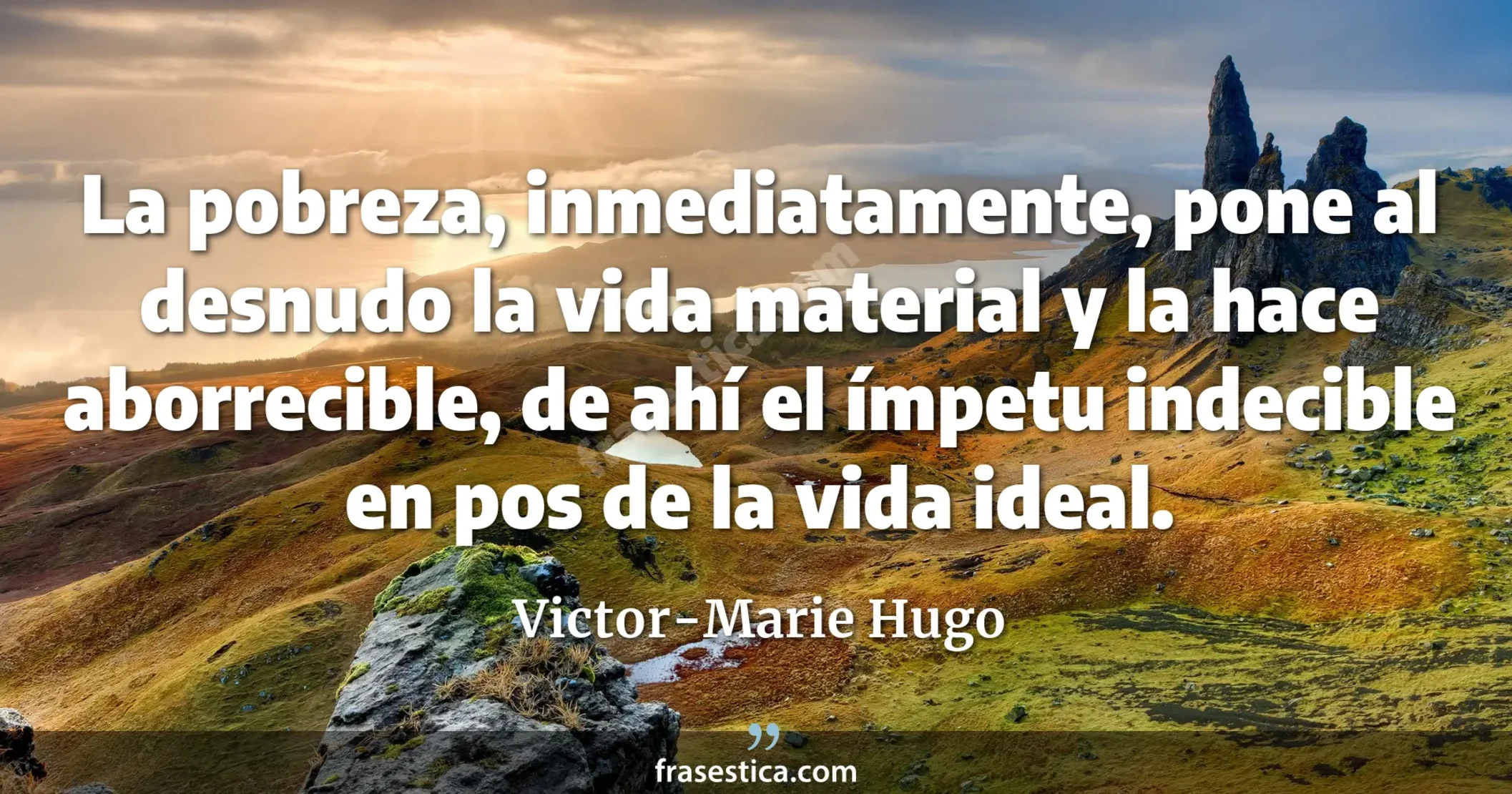 La pobreza, inmediatamente, pone al desnudo la vida material y la hace aborrecible, de ahí el ímpetu indecible en pos de la vida ideal. - Victor-Marie Hugo
