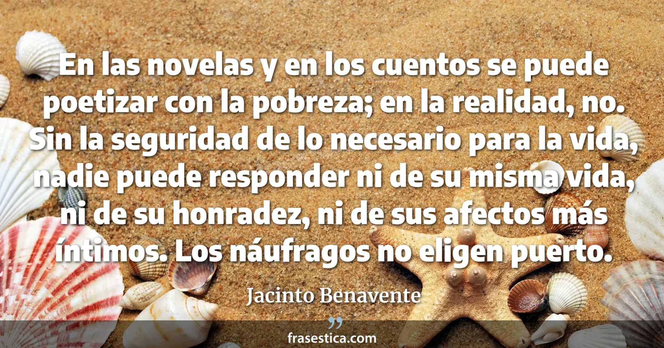 En las novelas y en los cuentos se puede poetizar con la pobreza; en la realidad, no. Sin la seguridad de lo necesario para la vida, nadie puede responder ni de su misma vida, ni de su honradez, ni de sus afectos más íntimos. Los náufragos no eligen puerto. - Jacinto Benavente