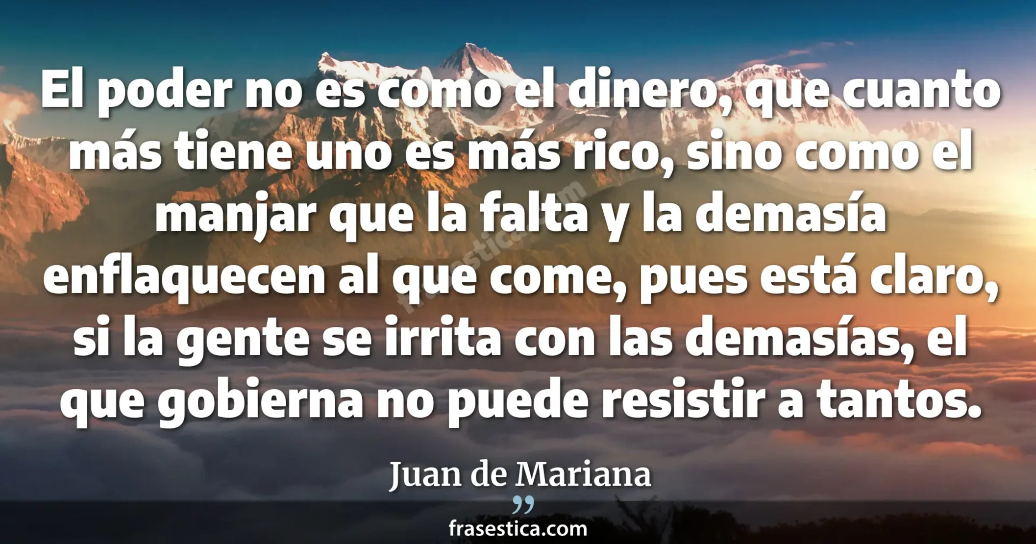 El poder no es como el dinero, que cuanto más tiene uno es más rico, sino como el manjar que la falta y la demasía enflaquecen al que come, pues está claro, si la gente se irrita con las demasías, el que gobierna no puede resistir a tantos. - Juan de Mariana