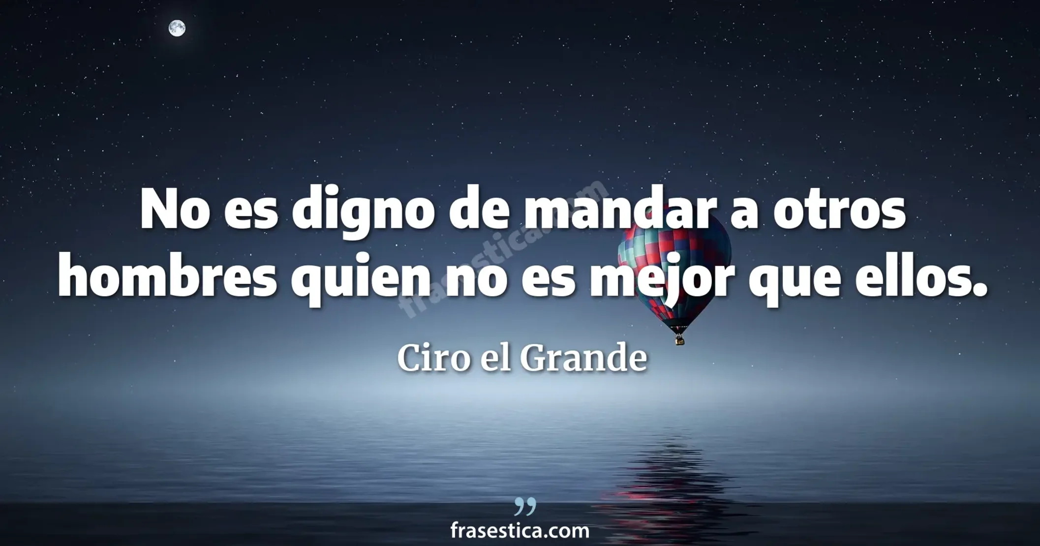 No es digno de mandar a otros hombres quien no es mejor que ellos. - Ciro el Grande