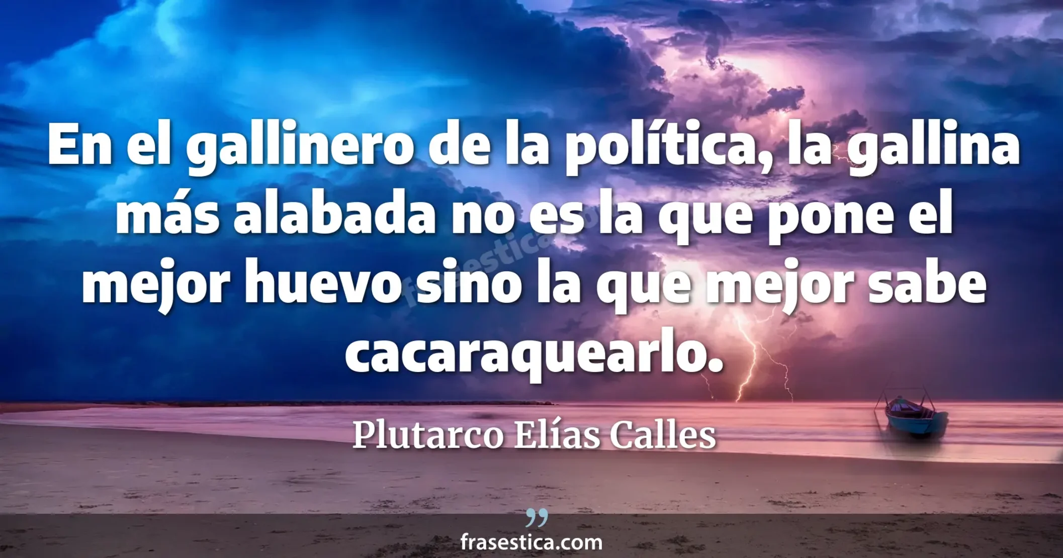 En el gallinero de la política, la gallina más alabada no es la que pone el mejor huevo sino la que mejor sabe cacaraquearlo. - Plutarco Elías Calles