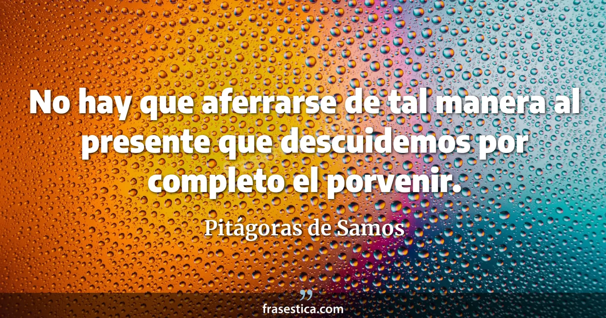 No hay que aferrarse de tal manera al presente que descuidemos por completo el porvenir. - Pitágoras de Samos
