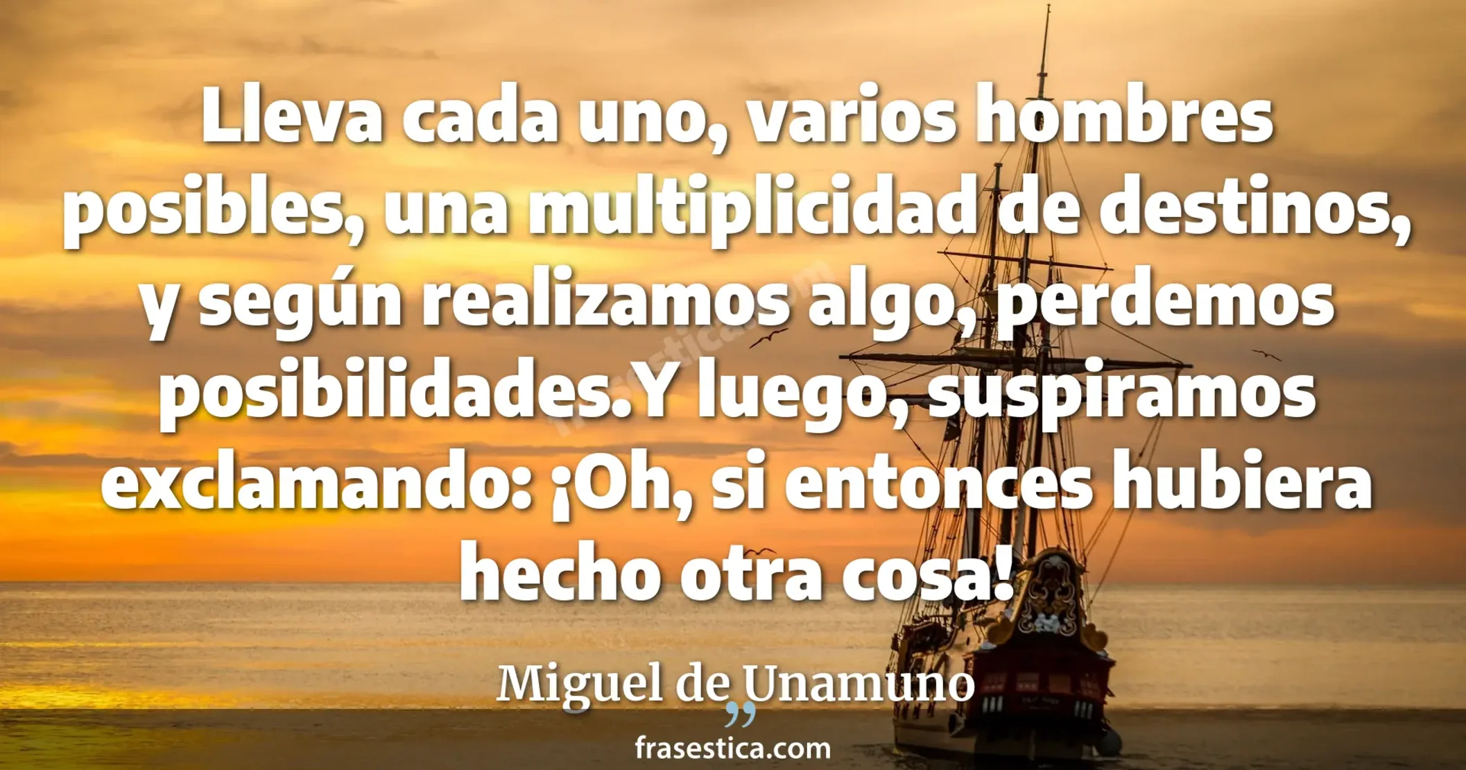Lleva cada uno, varios hombres posibles, una multiplicidad de destinos, y según realizamos algo, perdemos posibilidades.Y luego, suspiramos exclamando: ¡Oh, si entonces hubiera hecho otra cosa! - Miguel de Unamuno