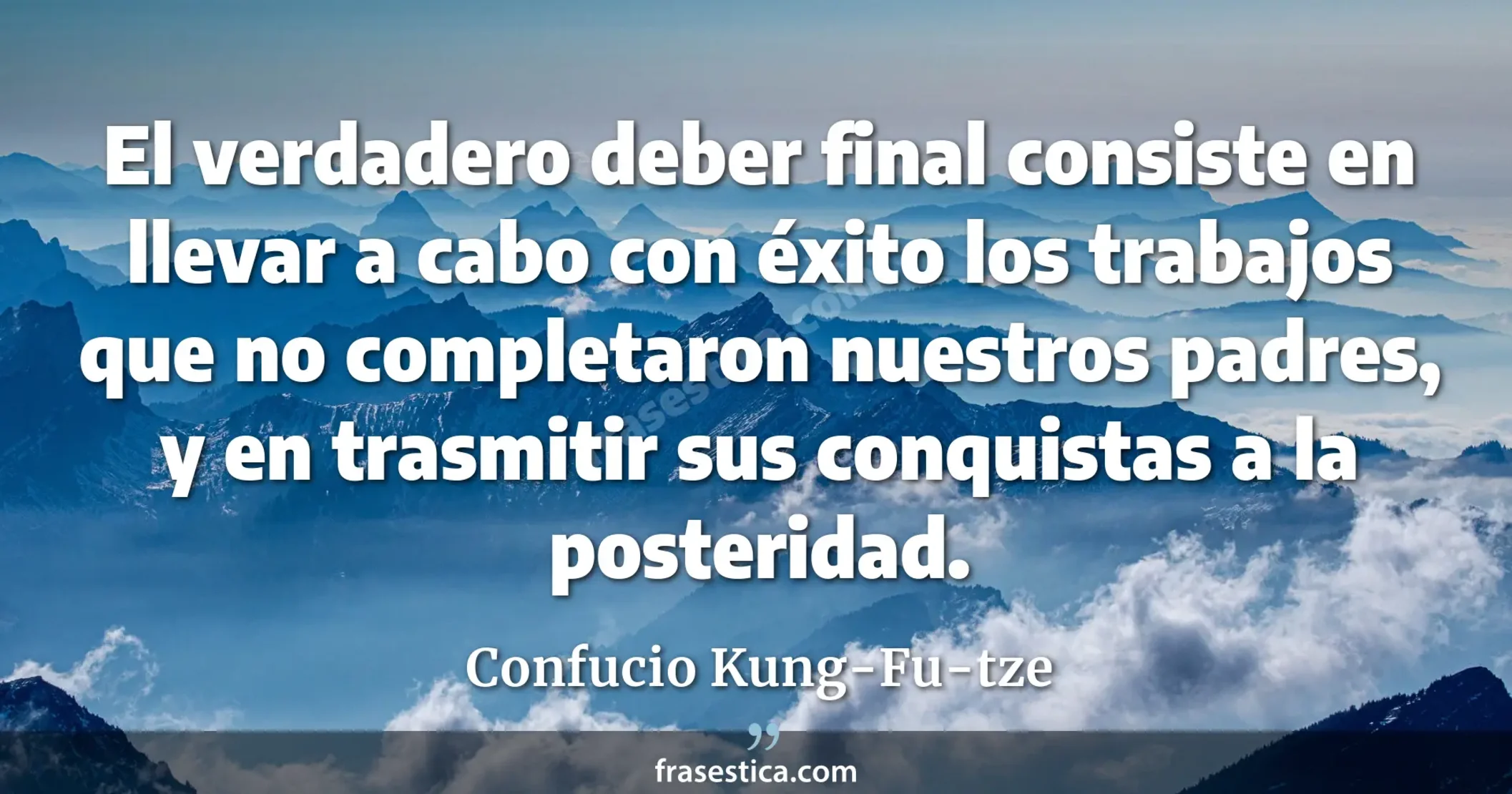 El verdadero deber final consiste en llevar a cabo con éxito los trabajos que no completaron nuestros padres, y en trasmitir sus conquistas a la posteridad. - Confucio Kung-Fu-tze