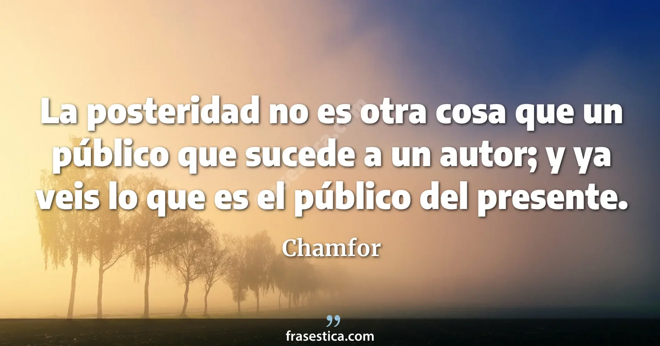 La posteridad no es otra cosa que un público que sucede a un autor; y ya veis lo que es el público del presente. - Chamfor
