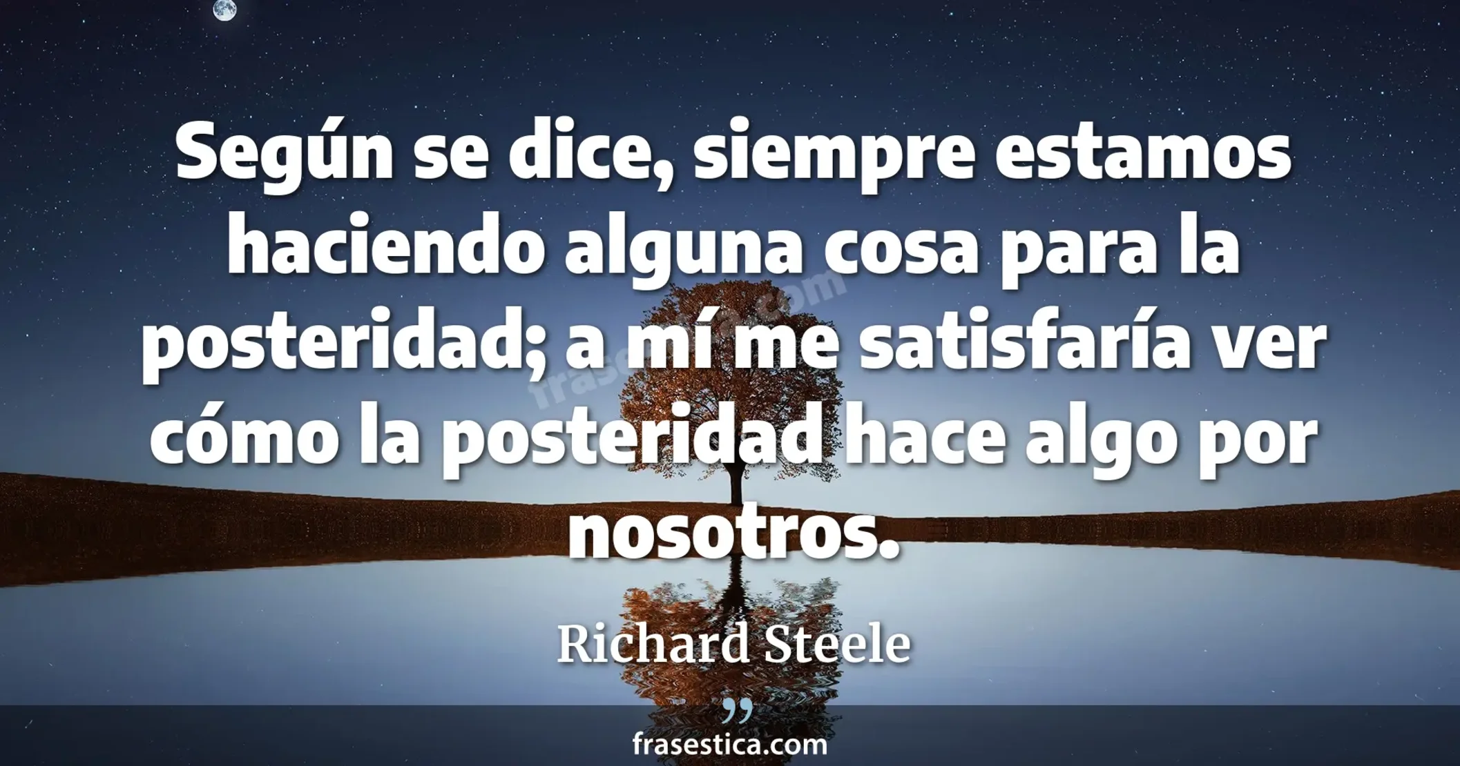 Según se dice, siempre estamos haciendo alguna cosa para la posteridad; a mí me satisfaría ver cómo la posteridad hace algo por nosotros. - Richard Steele