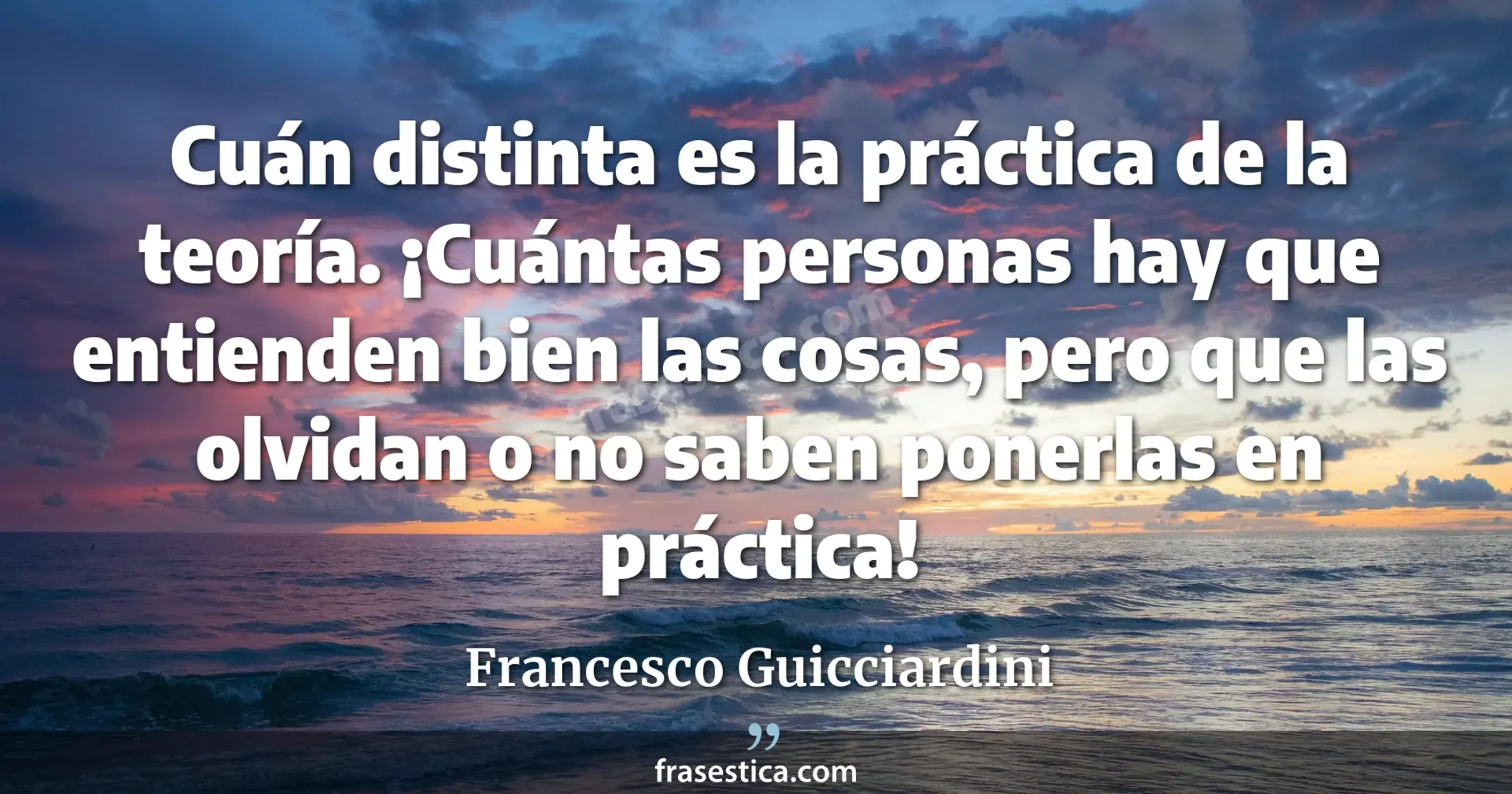 Cuán distinta es la práctica de la teoría. ¡Cuántas personas hay que entienden bien las cosas, pero que las olvidan o no saben ponerlas en práctica! - Francesco Guicciardini