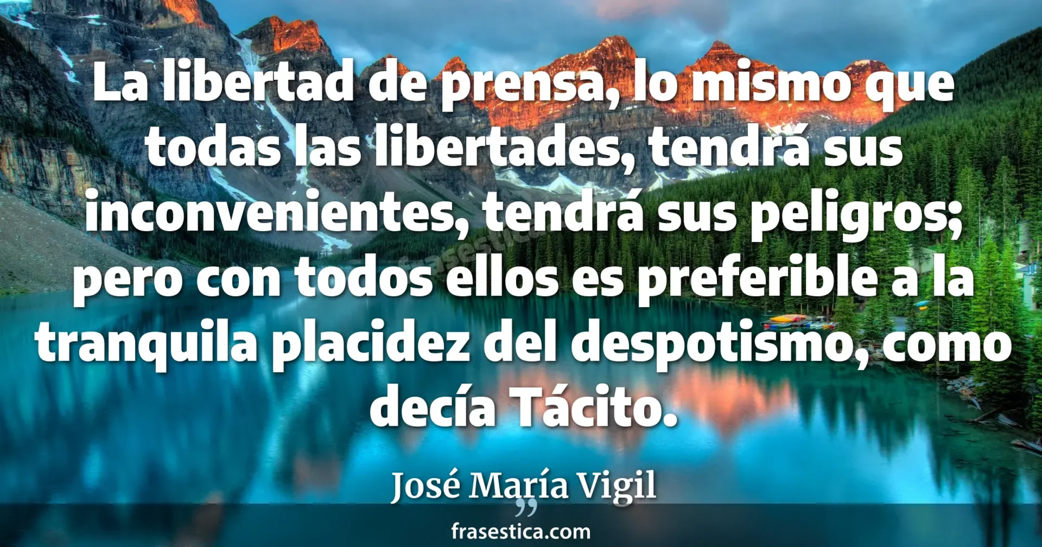 La libertad de prensa, lo mismo que todas las libertades, tendrá sus inconvenientes, tendrá sus peligros; pero con todos ellos es preferible a la tranquila placidez del despotismo, como decía Tácito. - José María Vigil