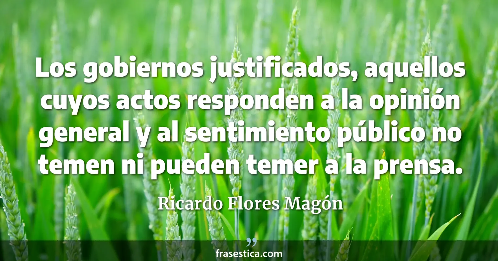 Los gobiernos justificados, aquellos cuyos actos responden a la opinión general y al sentimiento público no temen ni pueden temer a la prensa. - Ricardo Flores Magón