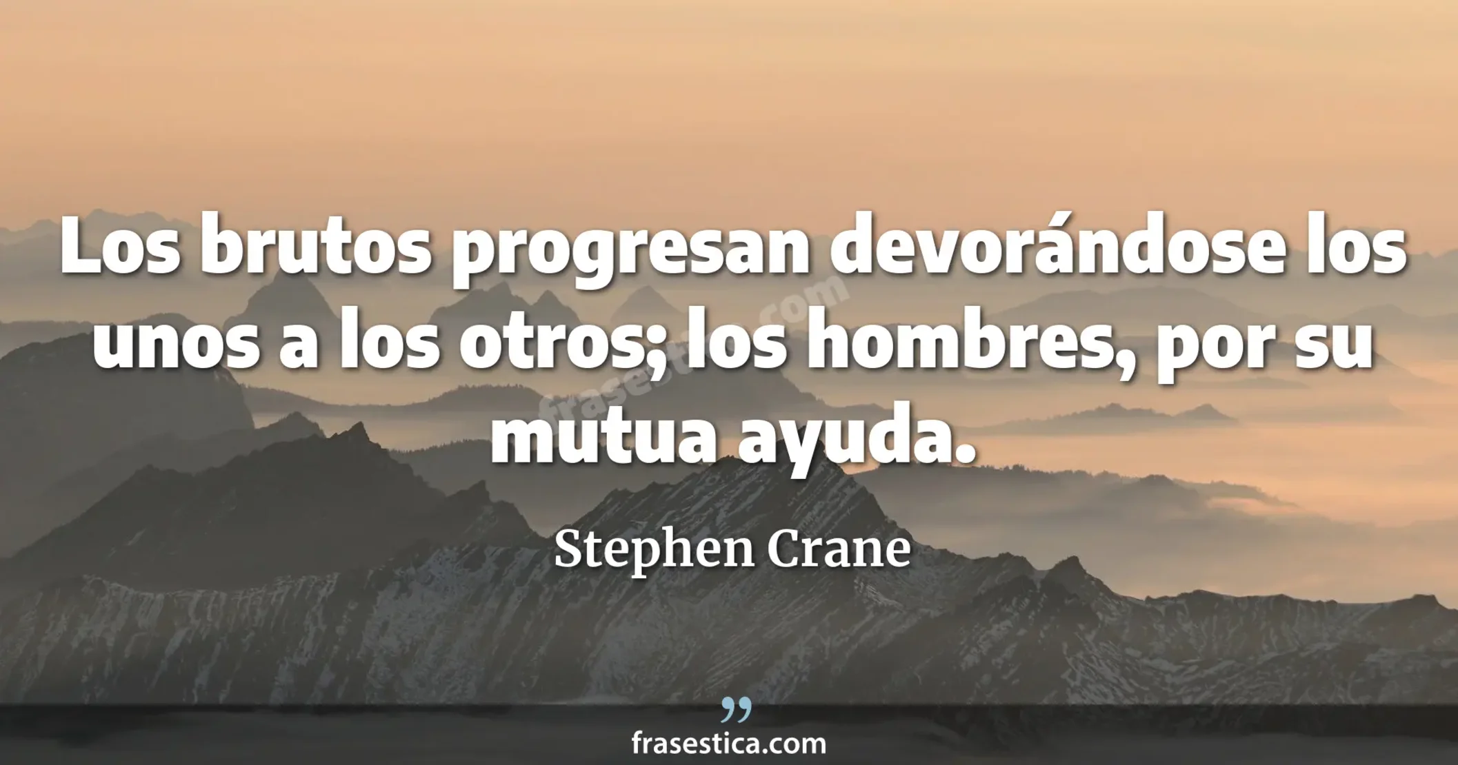 Los brutos progresan devorándose los unos a los otros; los hombres, por su mutua ayuda. - Stephen Crane