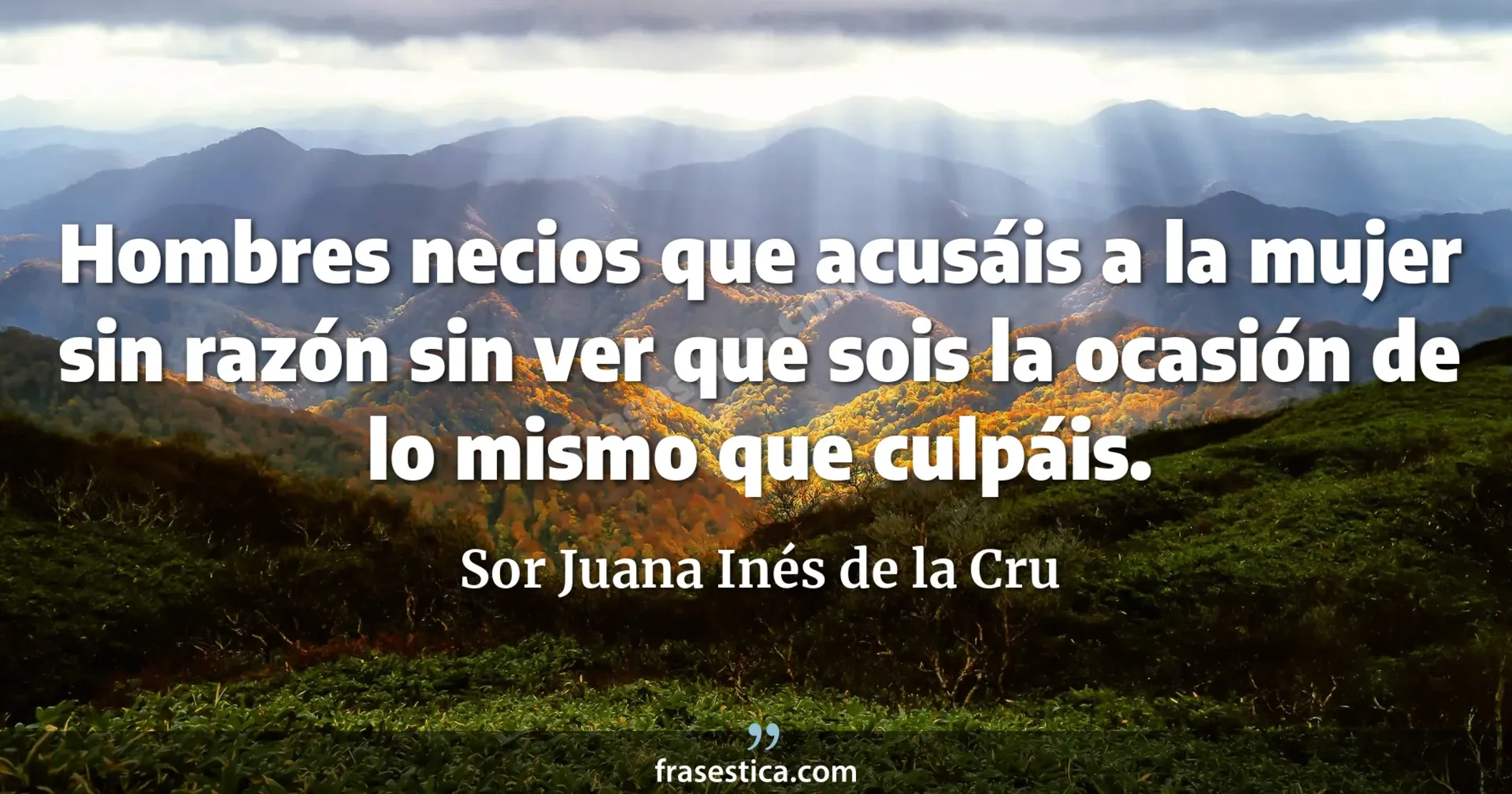 Hombres necios que acusáis a la mujer sin razón sin ver que sois la ocasión de lo mismo que culpáis. - Sor Juana Inés de la Cru
