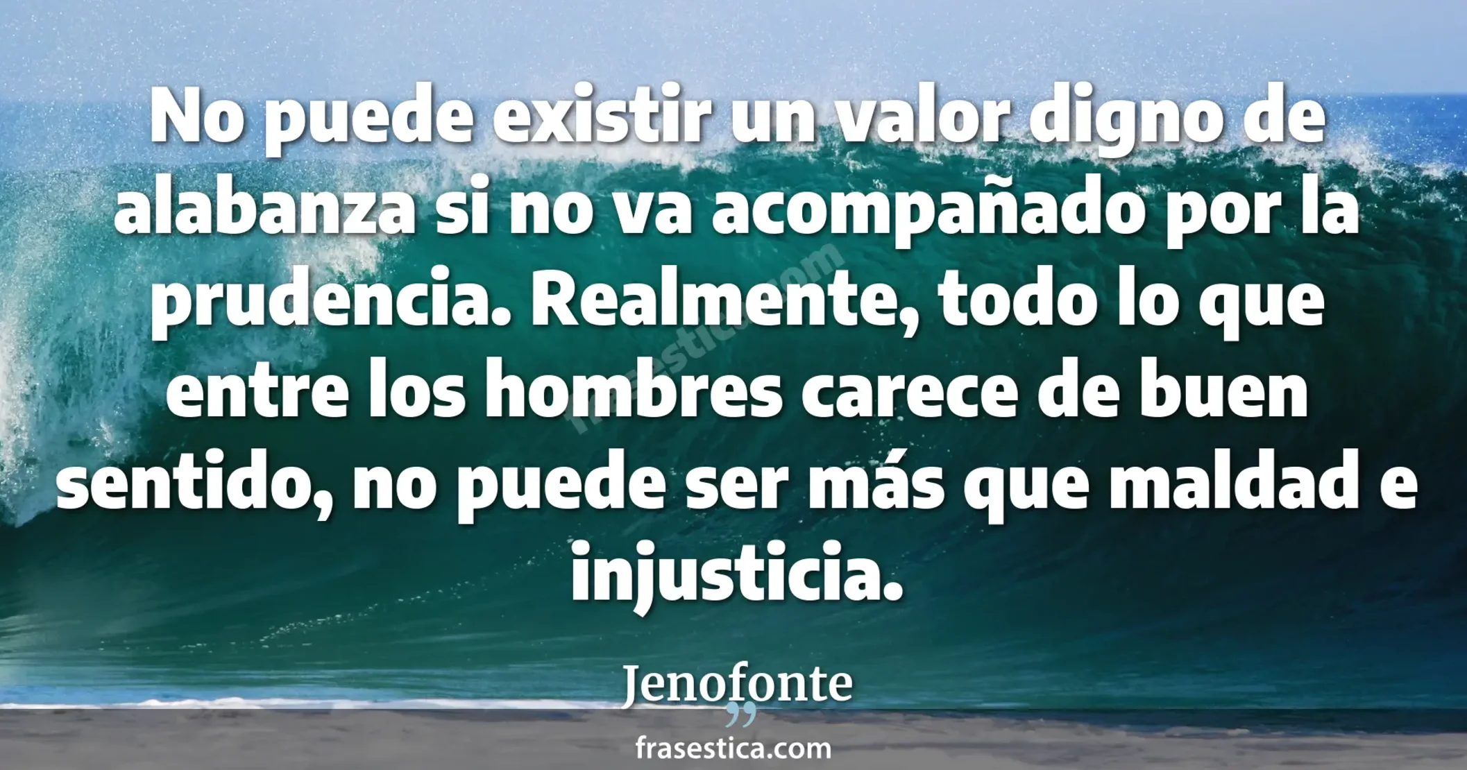 No puede existir un valor digno de alabanza si no va acompañado por la prudencia. Realmente, todo lo que entre los hombres carece de buen sentido, no puede ser más que maldad e injusticia. - Jenofonte