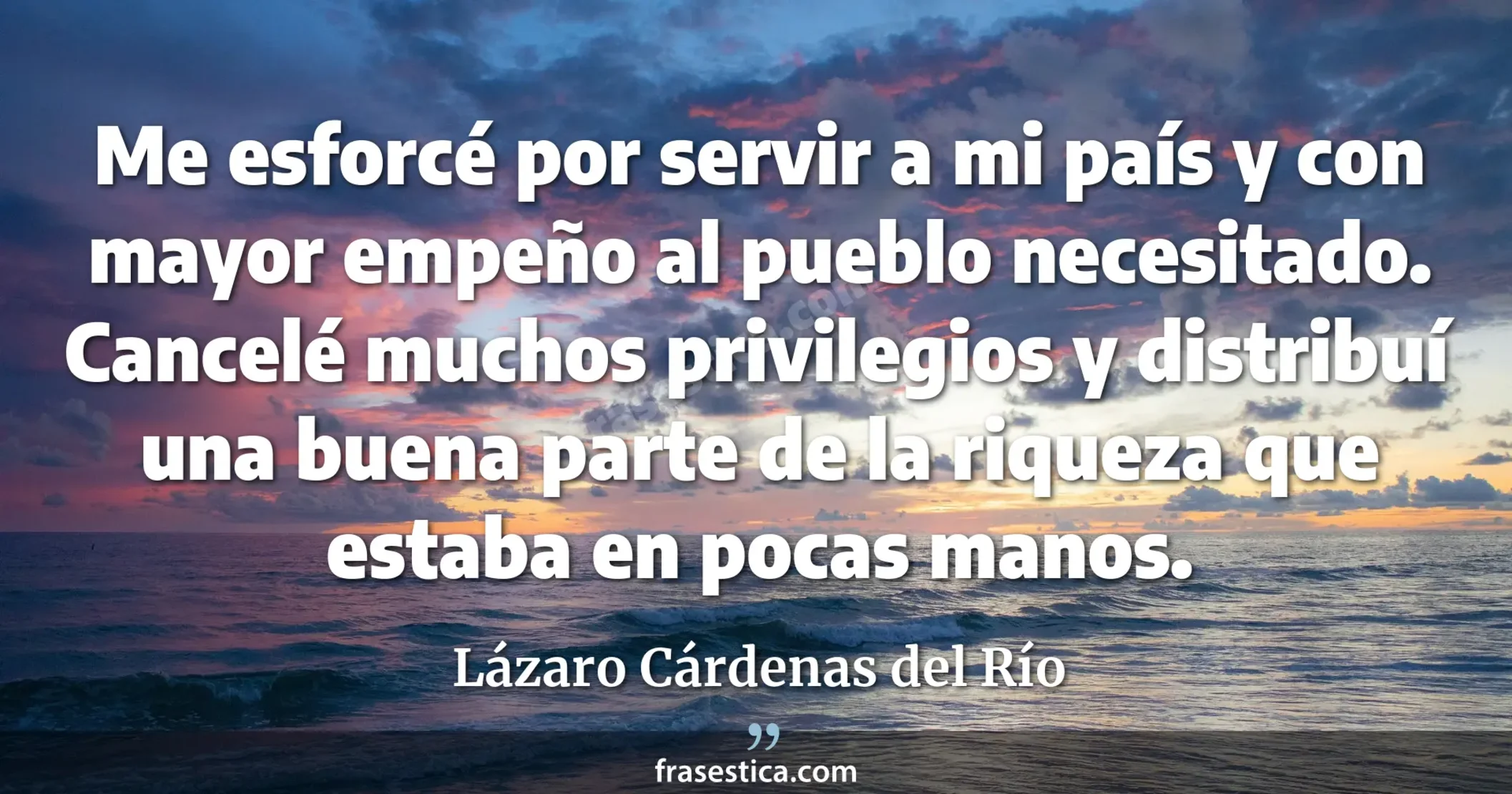 Me esforcé por servir a mi país y con mayor empeño al pueblo necesitado. Cancelé muchos privilegios y distribuí una buena parte de la riqueza que estaba en pocas manos. - Lázaro Cárdenas del Río