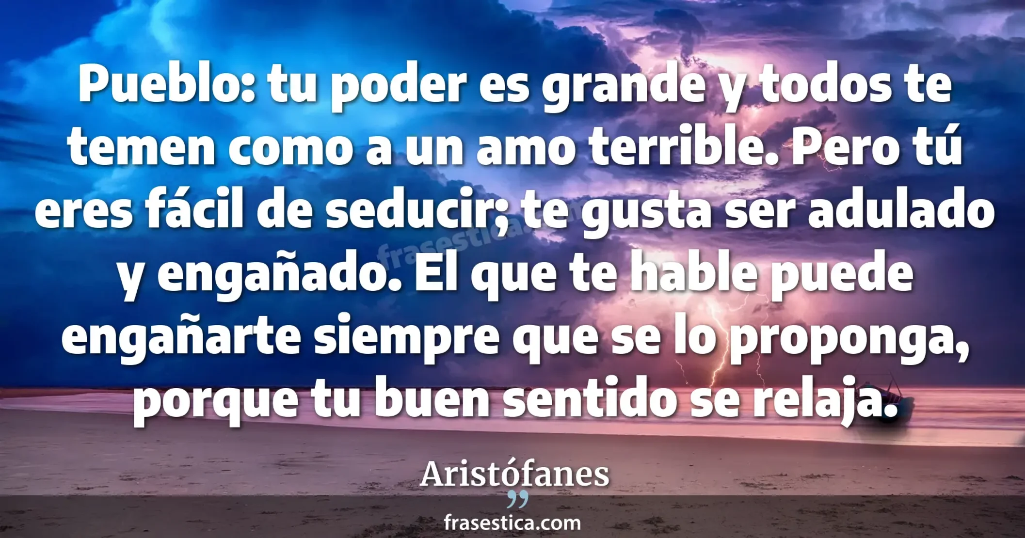 Pueblo: tu poder es grande y todos te temen como a un amo terrible. Pero tú eres fácil de seducir; te gusta ser adulado y engañado. El que te hable puede engañarte siempre que se lo proponga, porque tu buen sentido se relaja. - Aristófanes