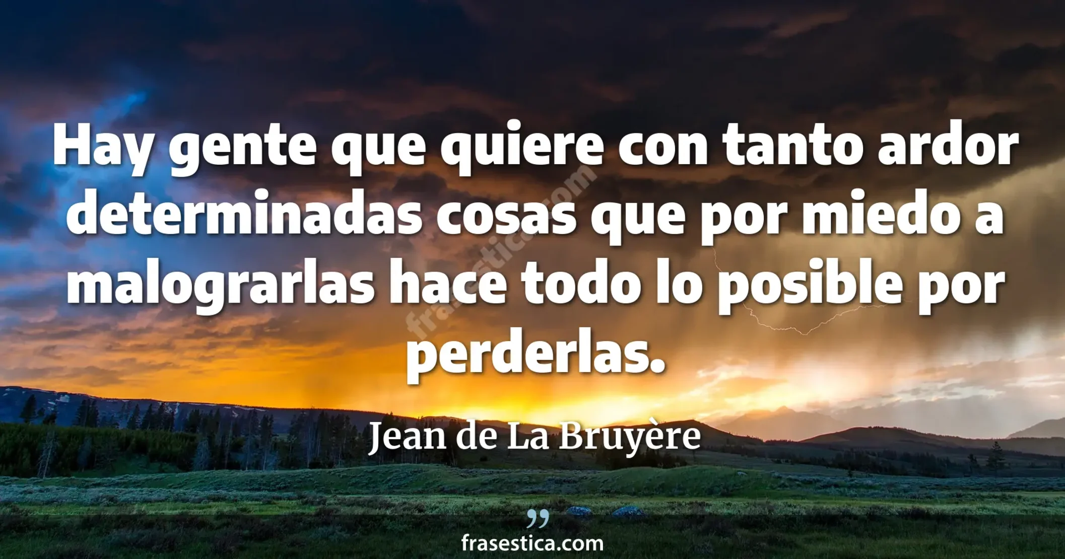 Hay gente que quiere con tanto ardor determinadas cosas que por miedo a malograrlas hace todo lo posible por perderlas. - Jean de La Bruyère