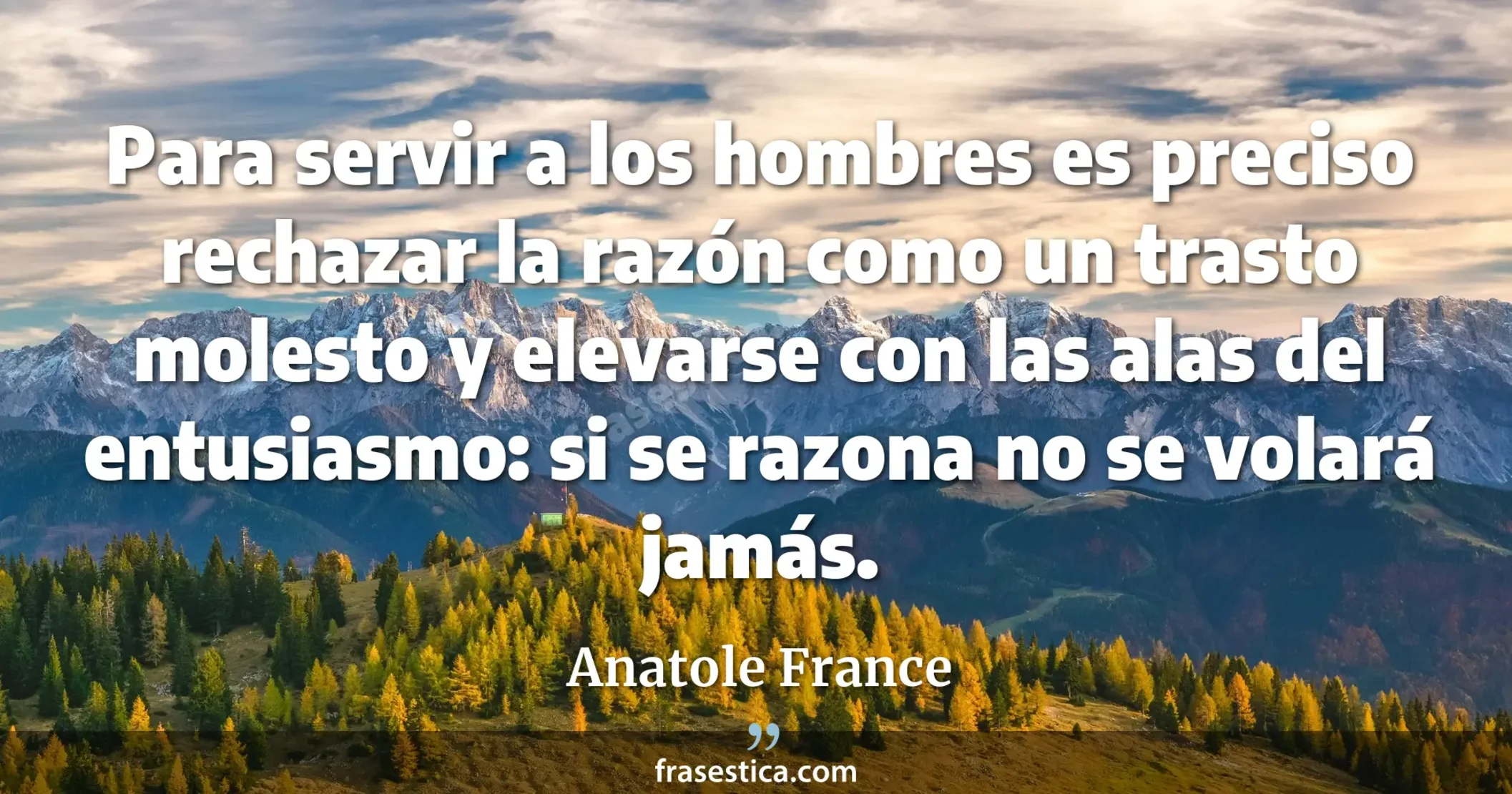 Para servir a los hombres es preciso rechazar la razón como un trasto molesto y elevarse con las alas del entusiasmo: si se razona no se volará jamás. - Anatole France