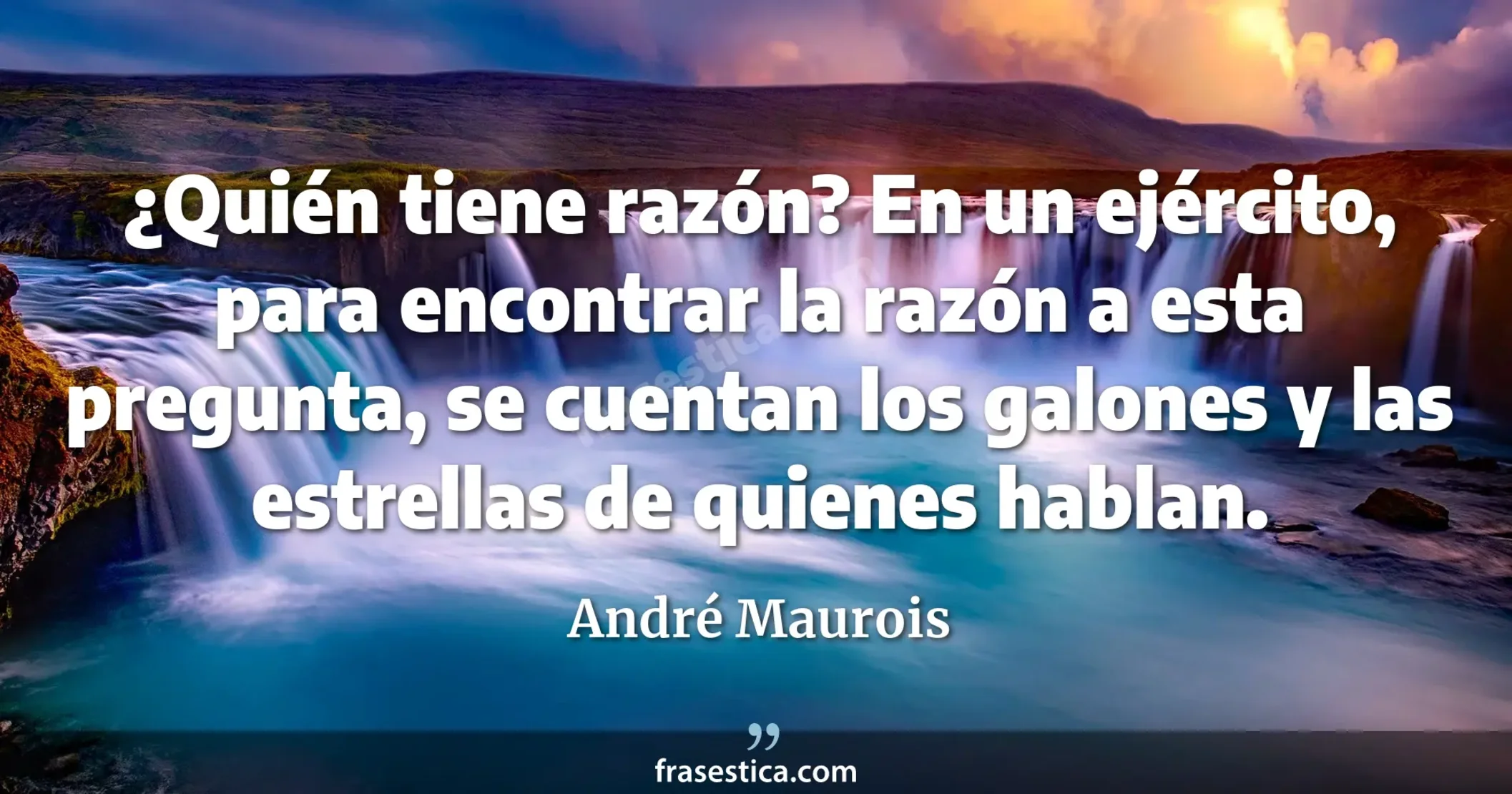 ¿Quién tiene razón? En un ejército, para encontrar la razón a esta pregunta, se cuentan los galones y las estrellas de quienes hablan. - André Maurois