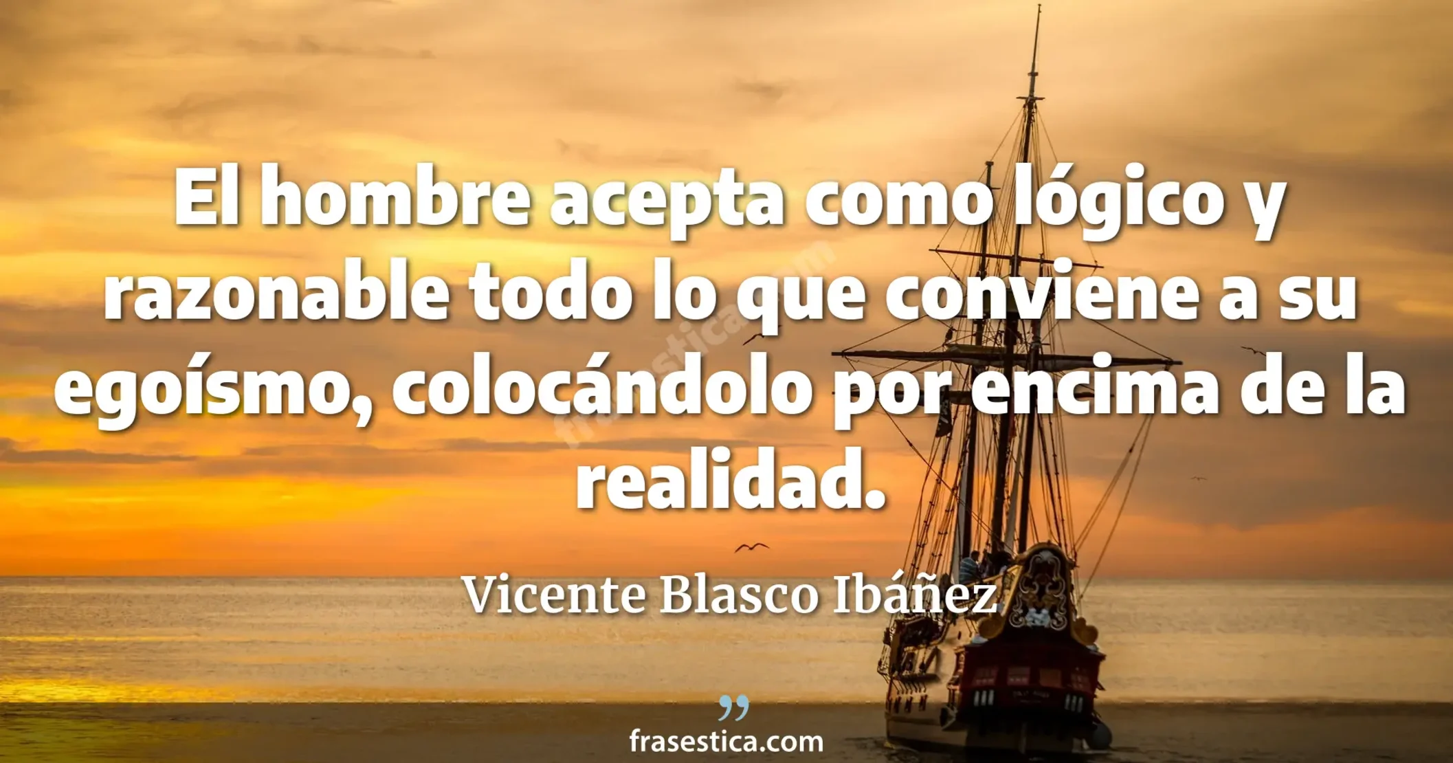 El hombre acepta como lógico y razonable todo lo que conviene a su egoísmo, colocándolo por encima de la realidad. - Vicente Blasco Ibáñez