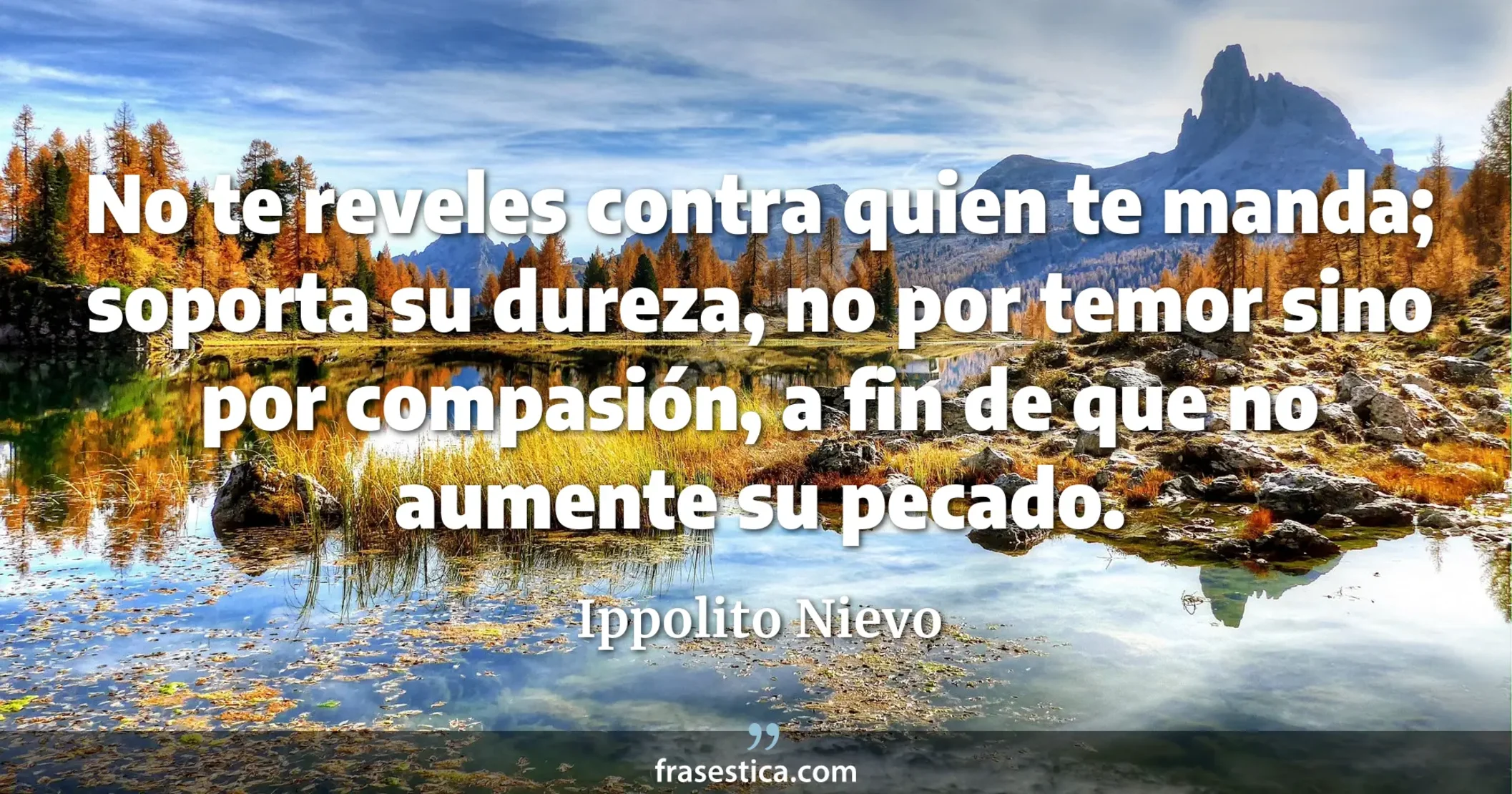 No te reveles contra quien te manda; soporta su dureza, no por temor sino por compasión, a fin de que no aumente su pecado. - Ippolito Nievo