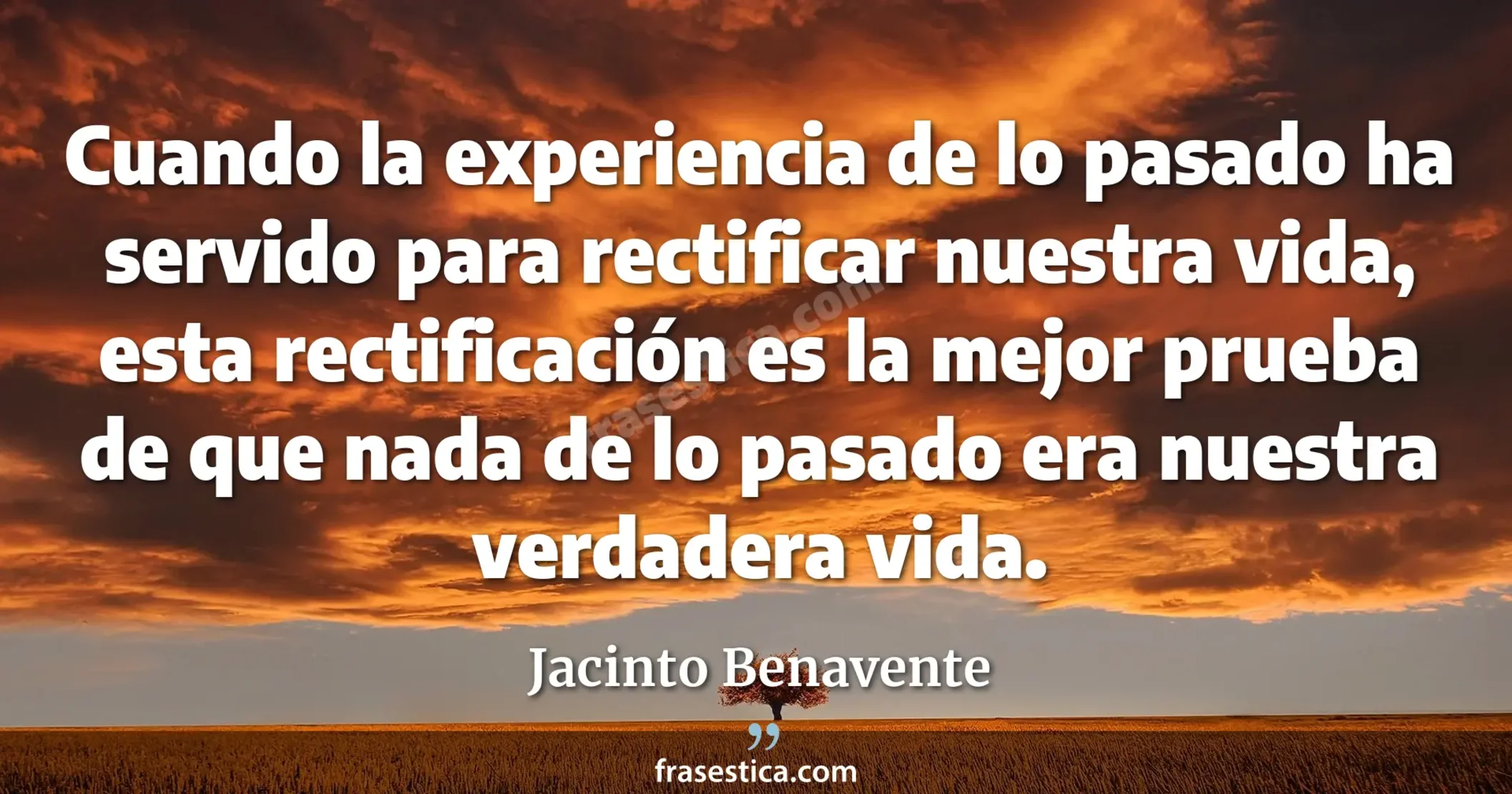 Cuando la experiencia de lo pasado ha servido para rectificar nuestra vida, esta rectificación es la mejor prueba de que nada de lo pasado era nuestra verdadera vida. - Jacinto Benavente