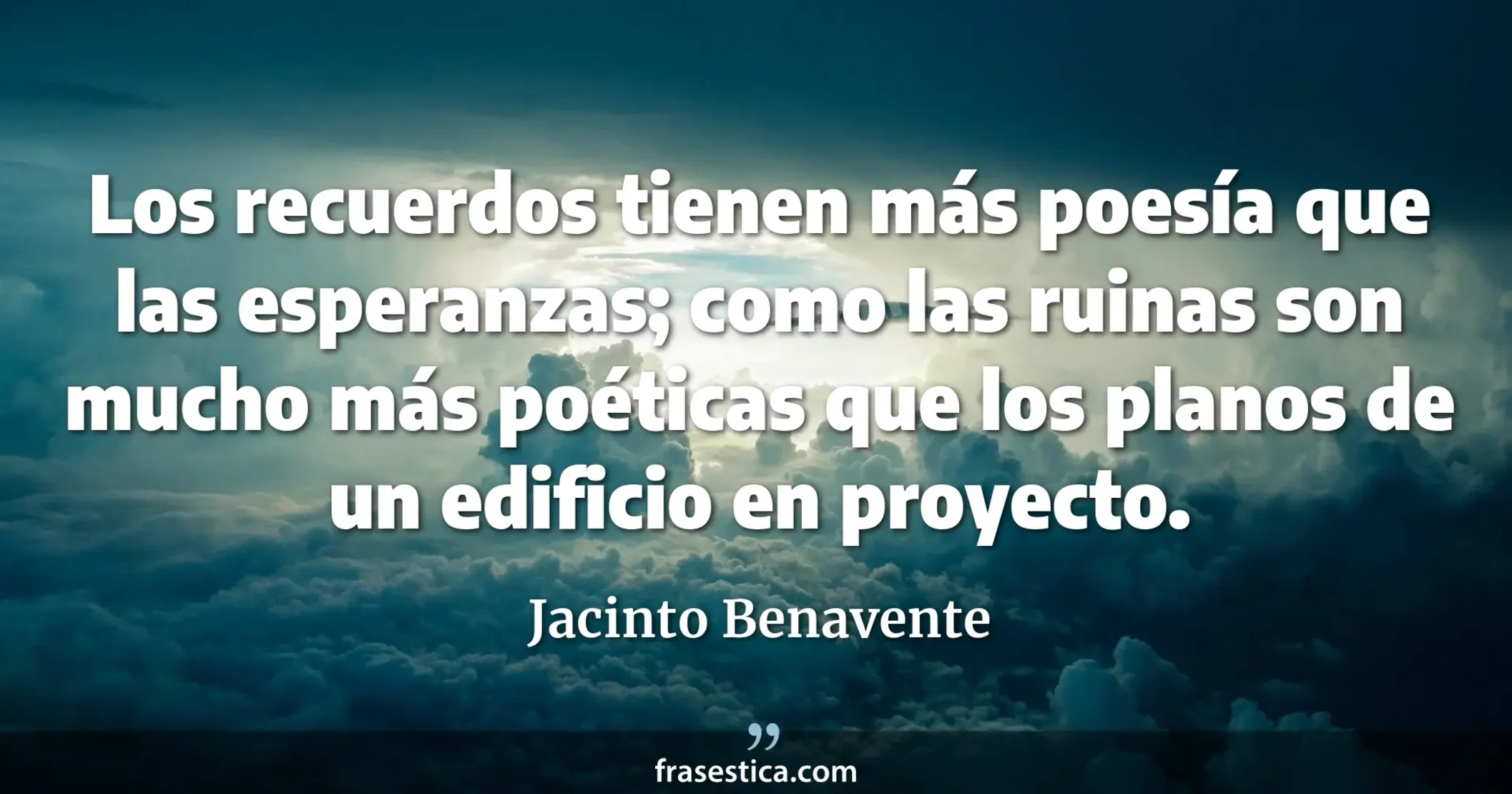 Los recuerdos tienen más poesía que las esperanzas; como las ruinas son mucho más poéticas que los planos de un edificio en proyecto. - Jacinto Benavente