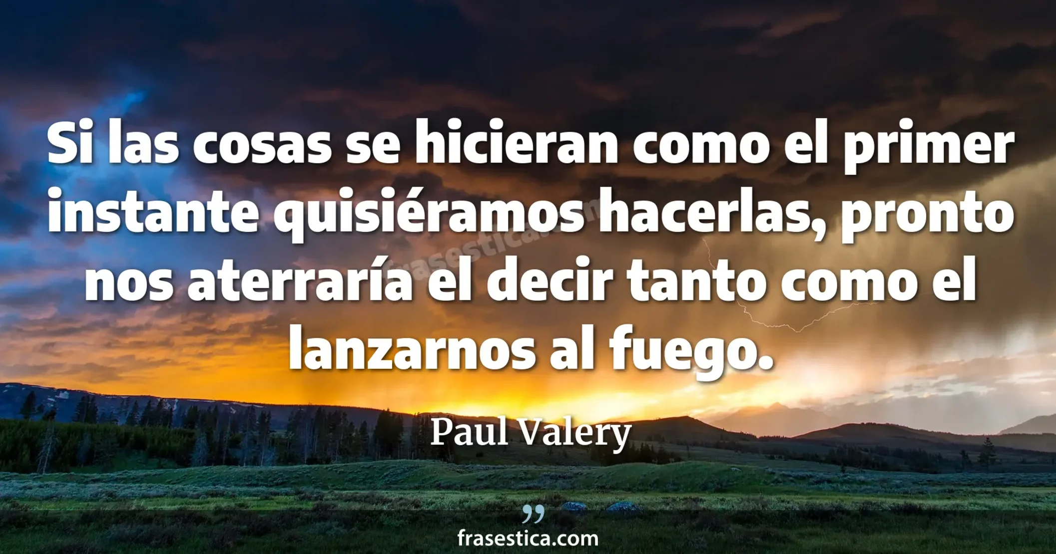 Si las cosas se hicieran como el primer instante quisiéramos hacerlas, pronto nos aterraría el decir tanto como el lanzarnos al fuego. - Paul Valery