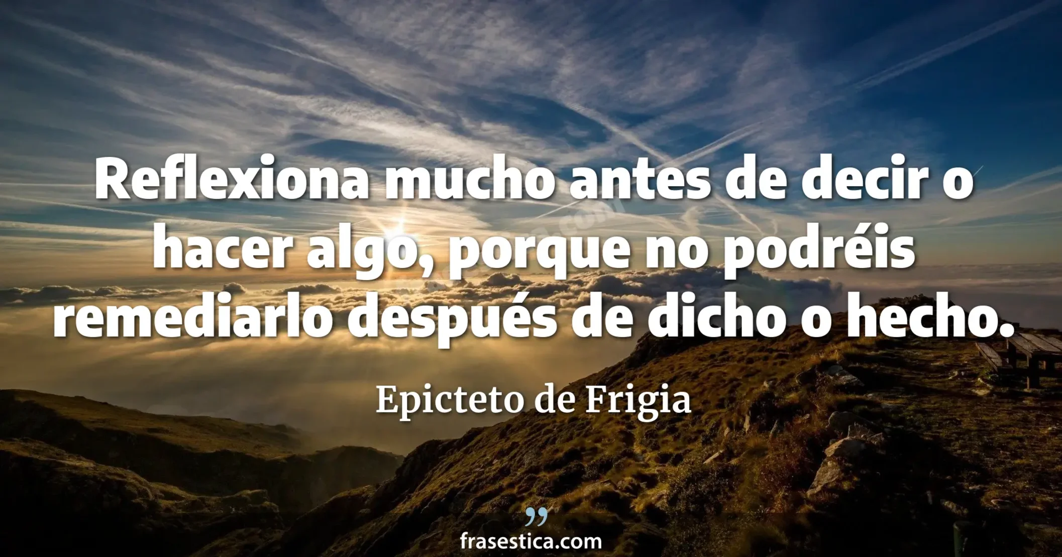 Reflexiona mucho antes de decir o hacer algo, porque no podréis remediarlo después de dicho o hecho. - Epicteto de Frigia