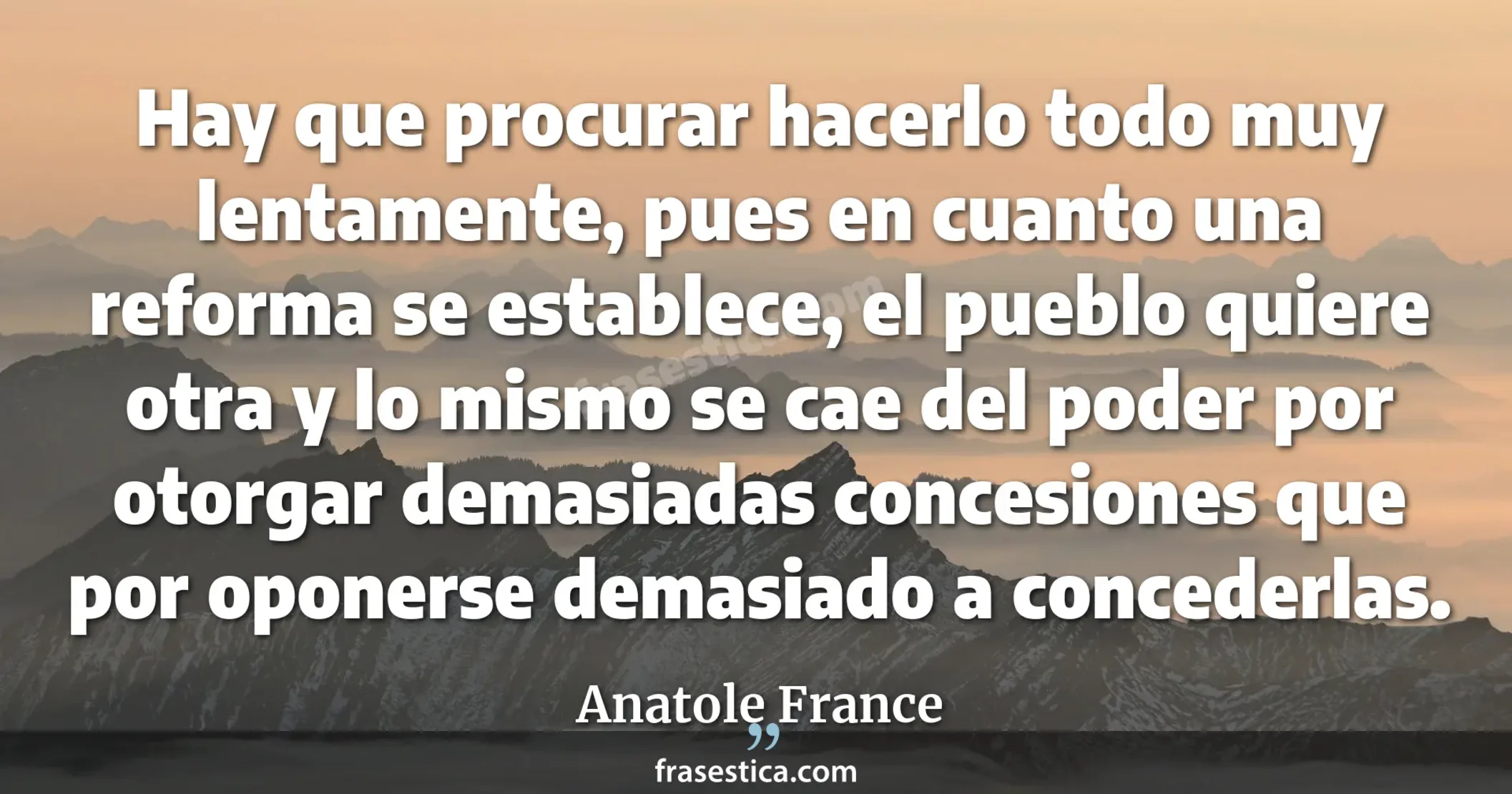 Hay que procurar hacerlo todo muy lentamente, pues en cuanto una reforma se establece, el pueblo quiere otra y lo mismo se cae del poder por otorgar demasiadas concesiones que por oponerse demasiado a concederlas. - Anatole France