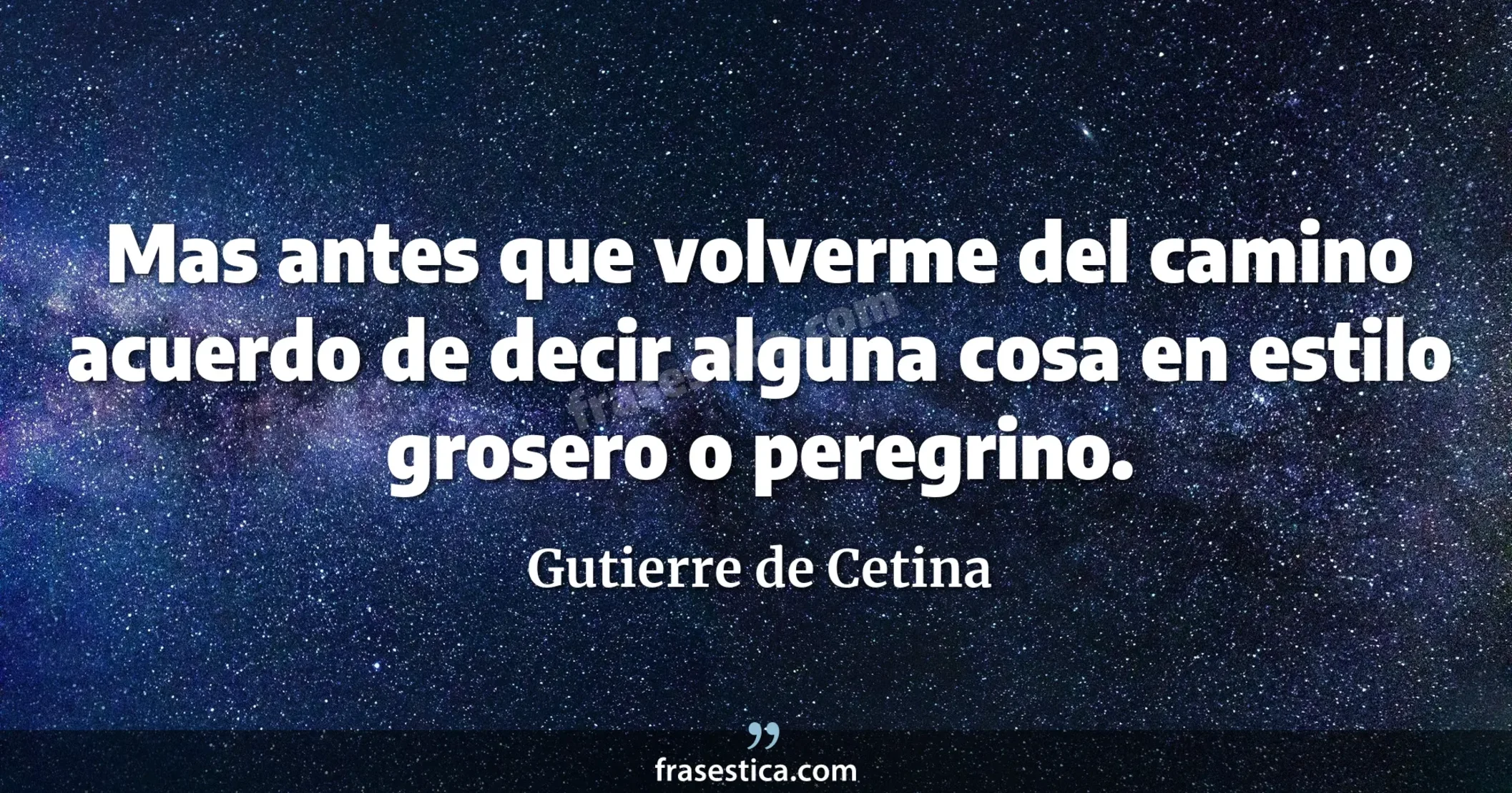 Mas antes que volverme del camino acuerdo de decir alguna cosa en estilo grosero o peregrino. - Gutierre de Cetina