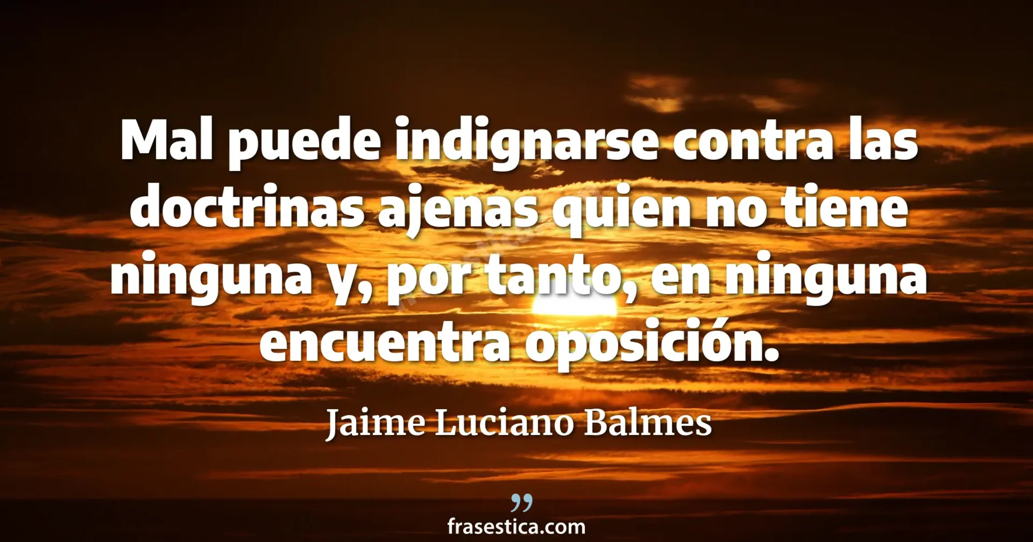 Mal puede indignarse contra las doctrinas ajenas quien no tiene ninguna y, por tanto, en ninguna encuentra oposición. - Jaime Luciano Balmes
