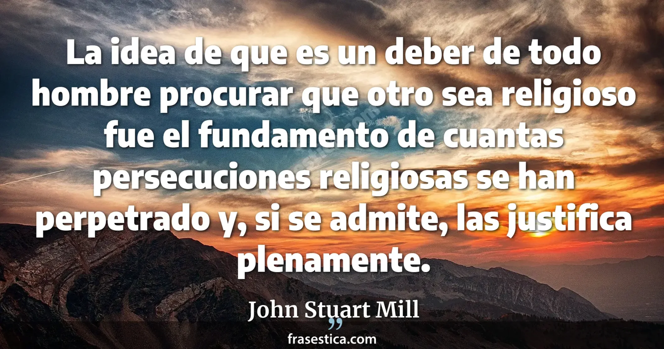 La idea de que es un deber de todo hombre procurar que otro sea religioso fue el fundamento de cuantas persecuciones religiosas se han perpetrado y, si se admite, las justifica plenamente. - John Stuart Mill