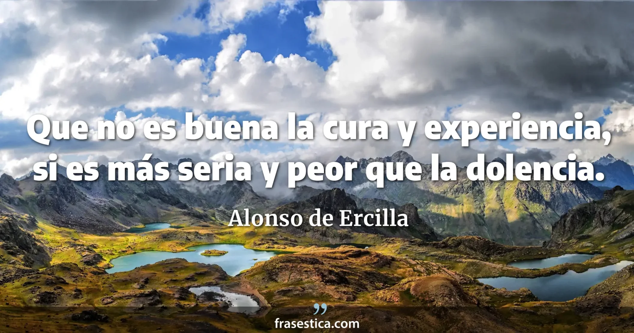 Que no es buena la cura y experiencia, si es más seria y peor que la dolencia. - Alonso de Ercilla