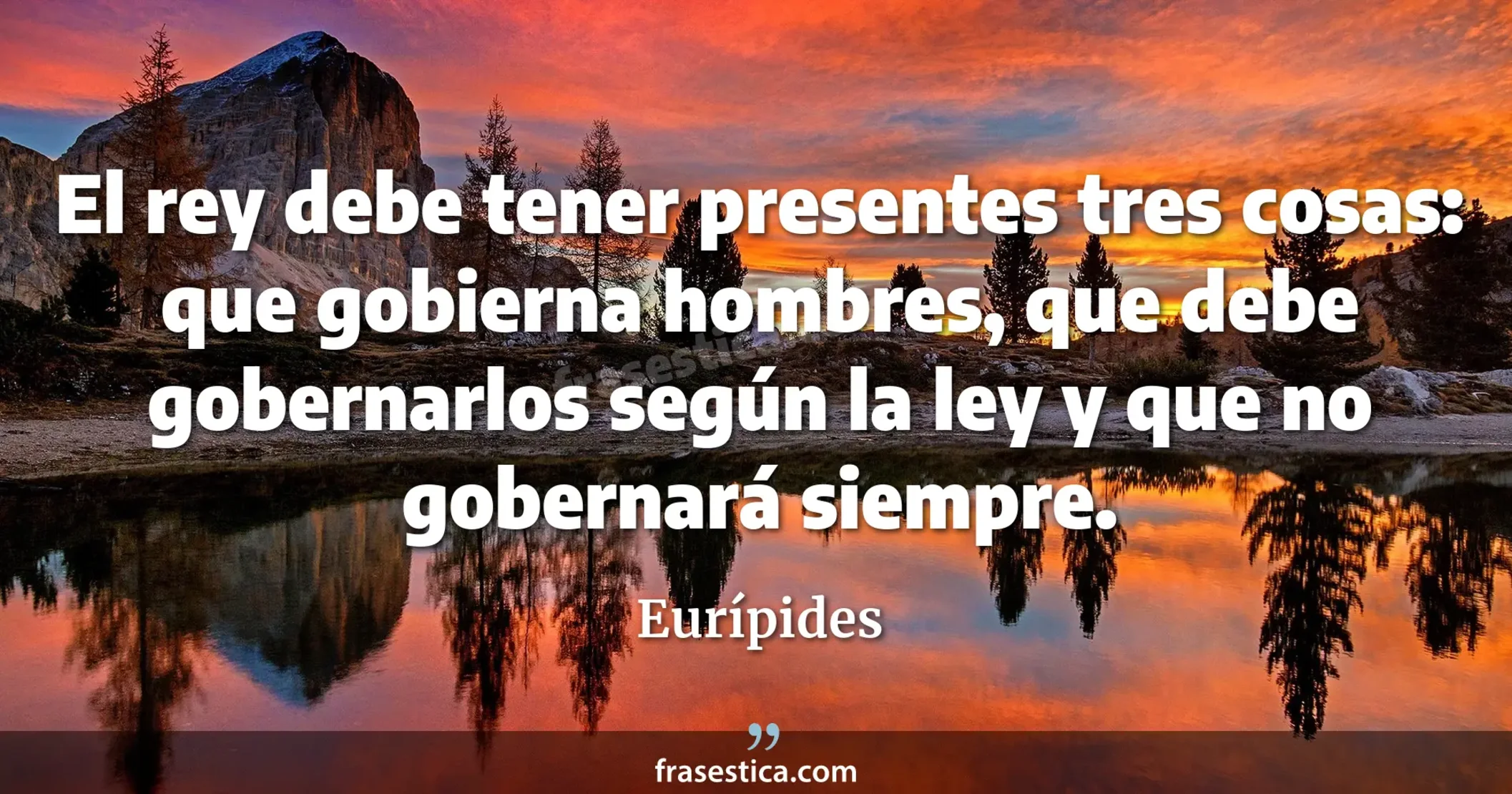 El rey debe tener presentes tres cosas: que gobierna hombres, que debe gobernarlos según la ley y que no gobernará siempre. - Eurípides