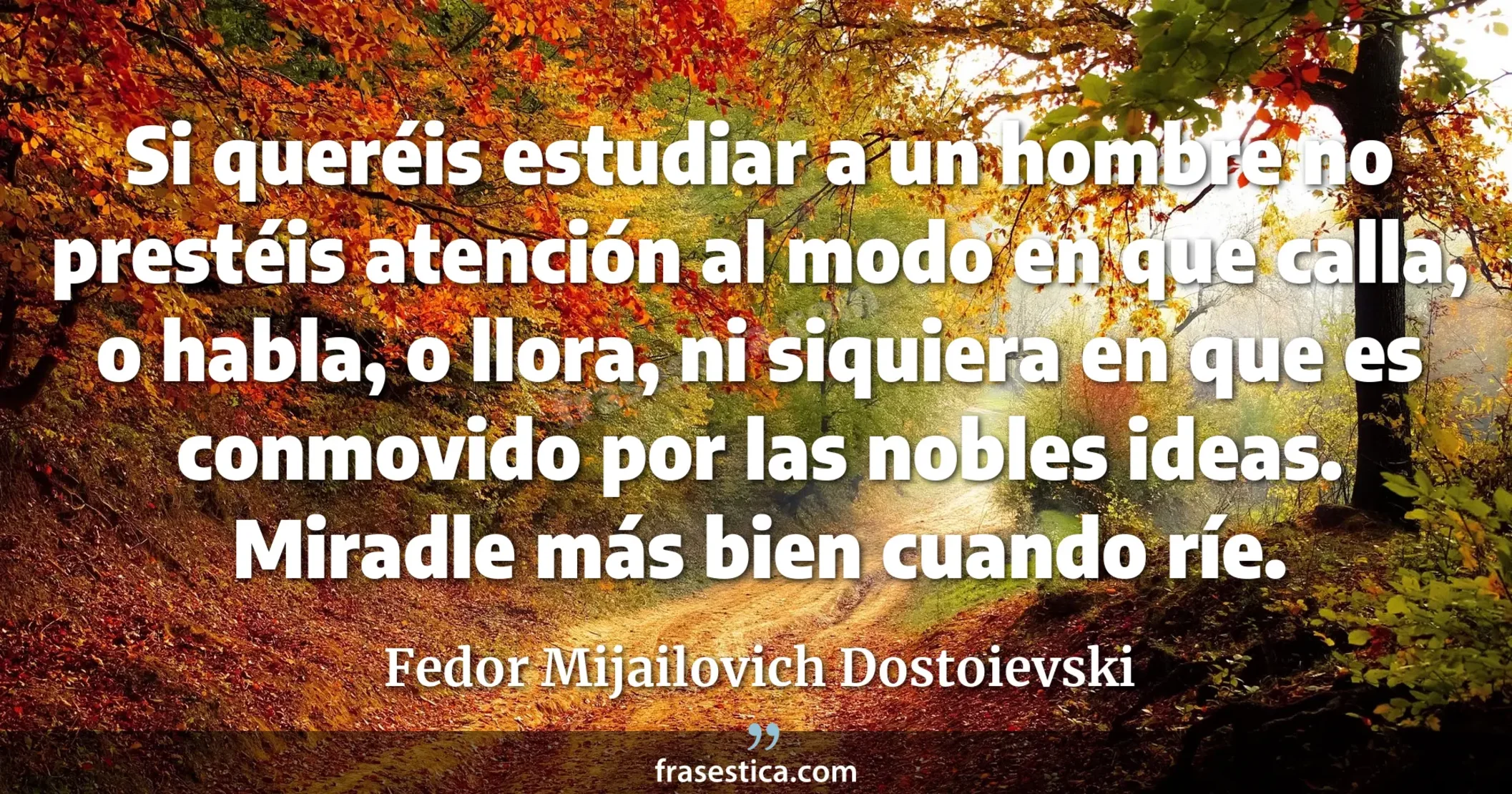 Si queréis estudiar a un hombre no prestéis atención al modo en que calla, o habla, o llora, ni siquiera en que es conmovido por las nobles ideas. Miradle más bien cuando ríe. - Fedor Mijailovich Dostoievski