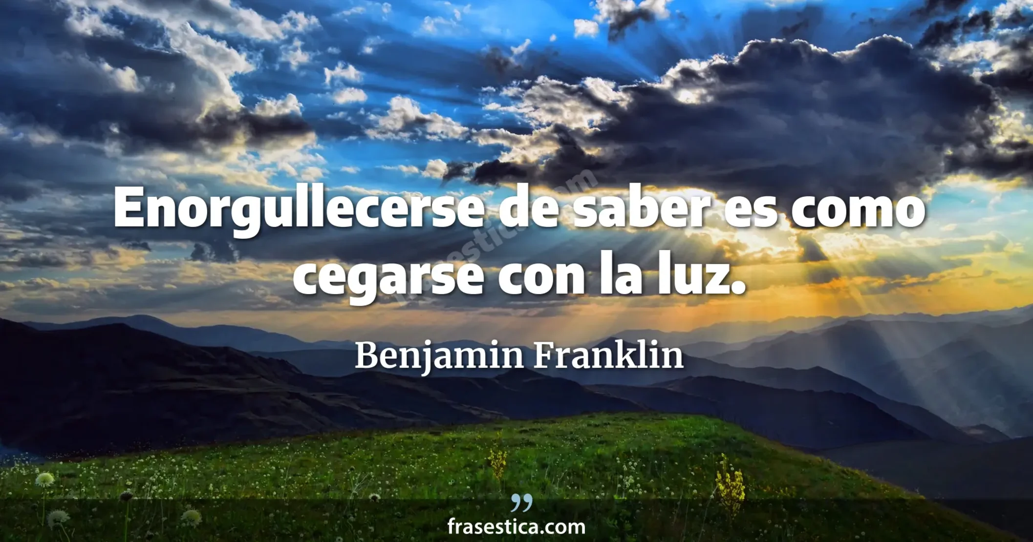 Enorgullecerse de saber es como cegarse con la luz. - Benjamin Franklin
