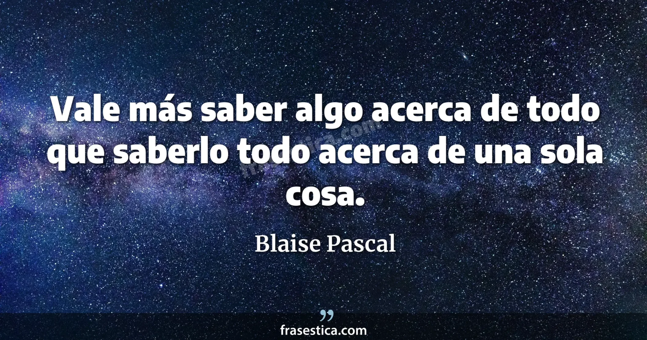 Vale más saber algo acerca de todo que saberlo todo acerca de una sola cosa. - Blaise Pascal