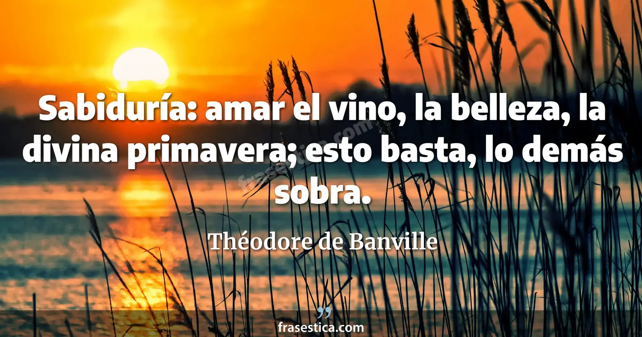 Sabiduría: amar el vino, la belleza, la divina primavera; esto basta, lo demás sobra. - Théodore de Banville