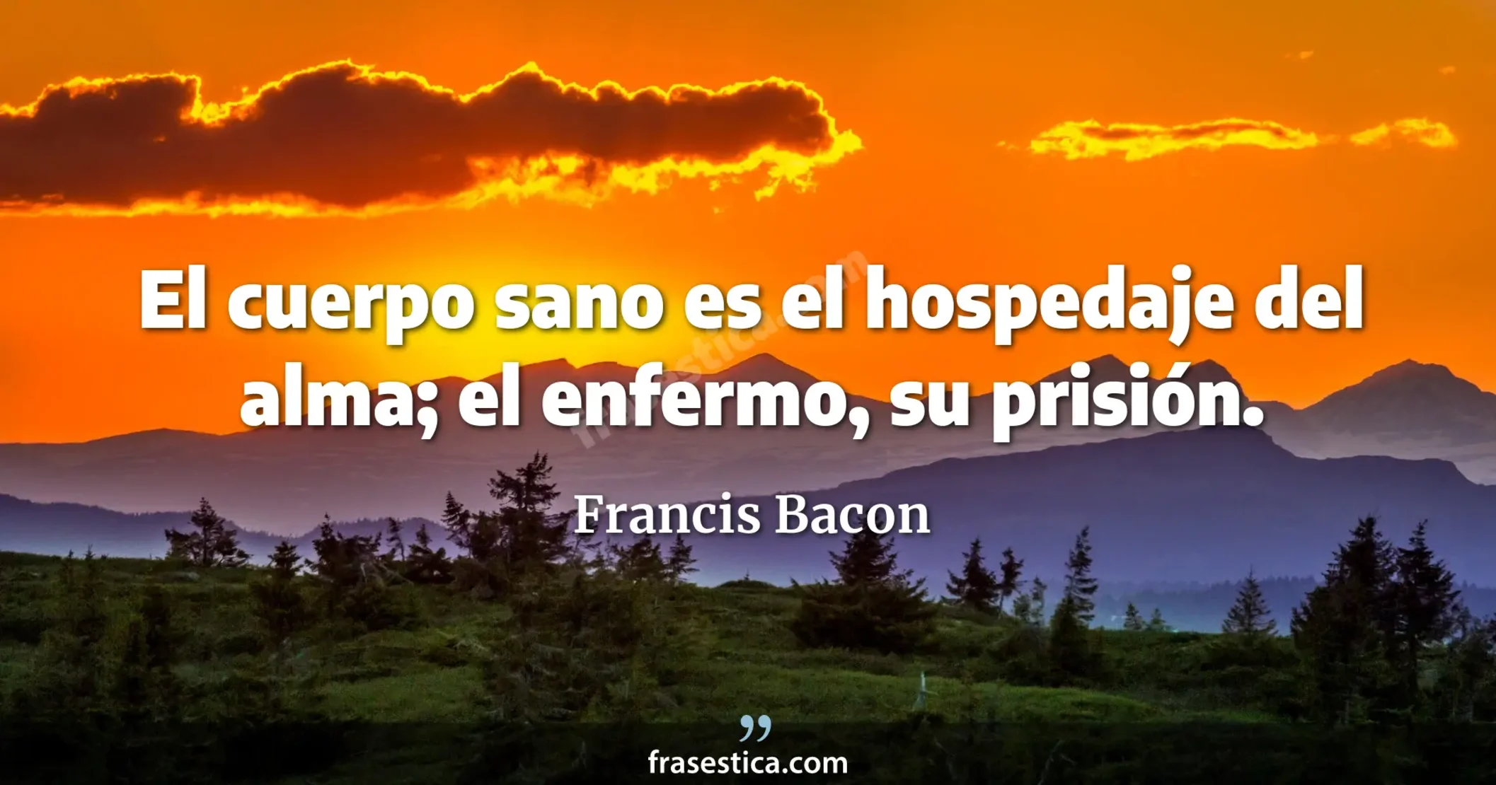 El cuerpo sano es el hospedaje del alma; el enfermo, su prisión. - Francis Bacon