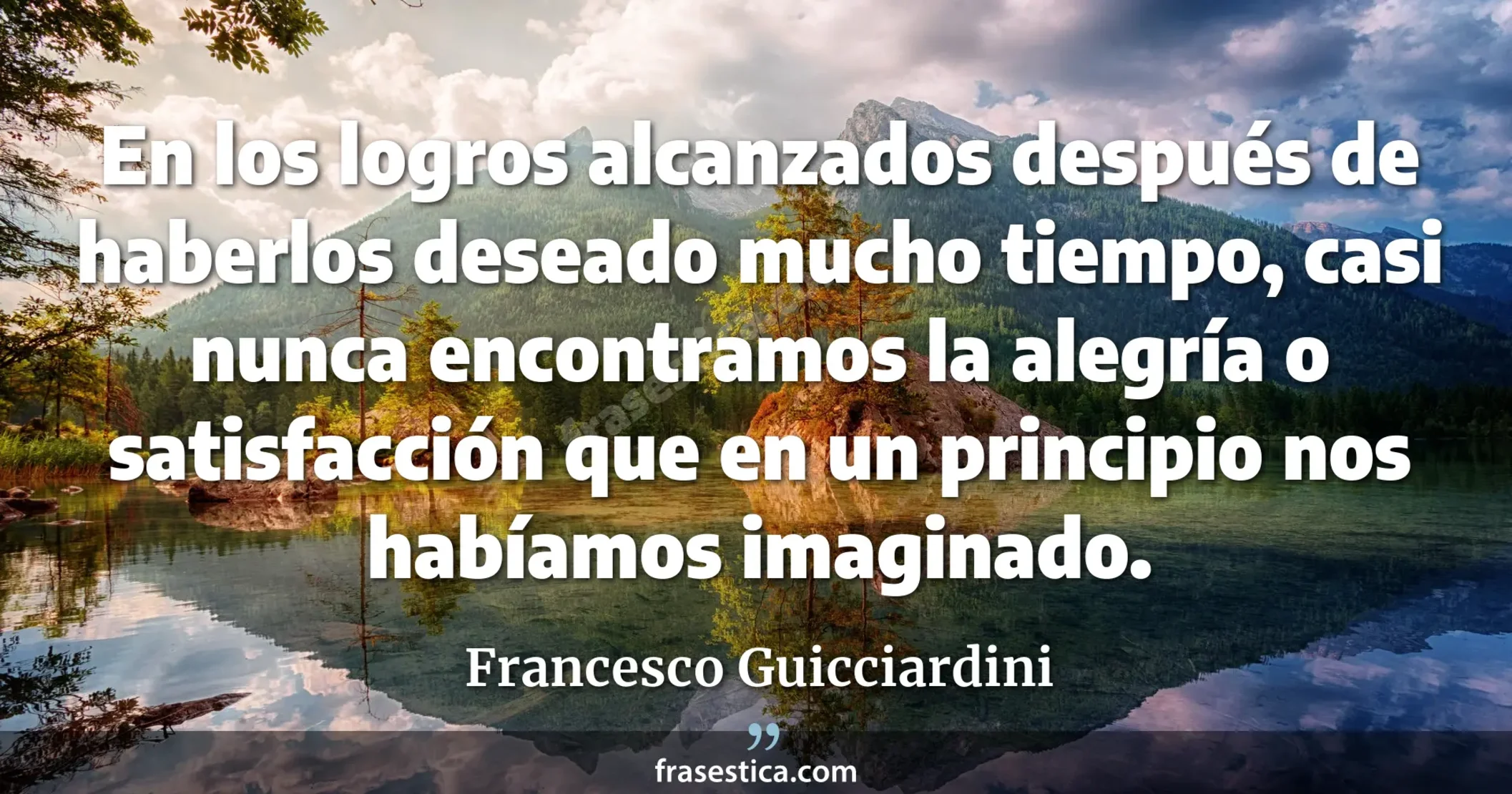 En los logros alcanzados después de haberlos deseado mucho tiempo, casi nunca encontramos la alegría o satisfacción que en un principio nos habíamos imaginado. - Francesco Guicciardini