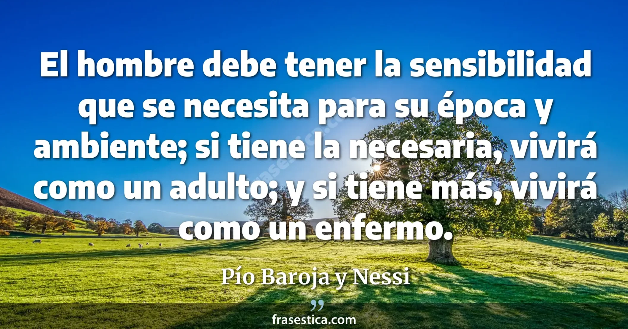 El hombre debe tener la sensibilidad que se necesita para su época y ambiente; si tiene la necesaria, vivirá como un adulto; y si tiene más, vivirá como un enfermo. - Pío Baroja y Nessi