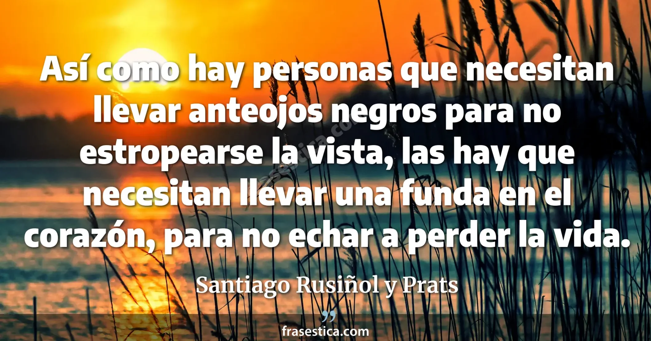 Así como hay personas que necesitan llevar anteojos negros para no estropearse la vista, las hay que necesitan llevar una funda en el corazón, para no echar a perder la vida. - Santiago Rusiñol y Prats