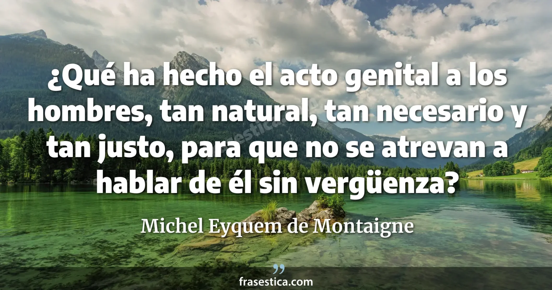 ¿Qué ha hecho el acto genital a los hombres, tan natural, tan necesario y tan justo, para que no se atrevan a hablar de él sin vergüenza? - Michel Eyquem de Montaigne