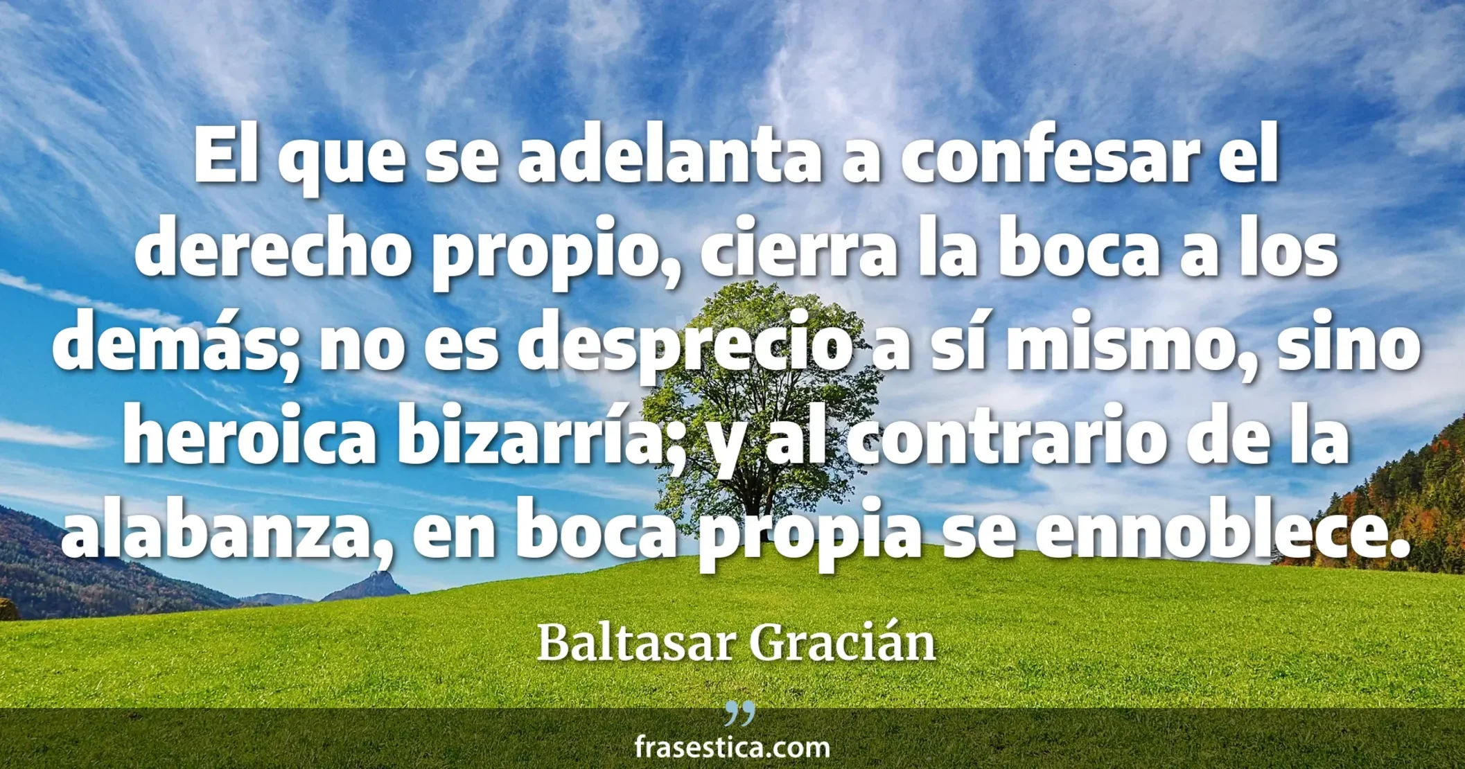 El que se adelanta a confesar el derecho propio, cierra la boca a los demás; no es desprecio a sí mismo, sino heroica bizarría; y al contrario de la alabanza, en boca propia se ennoblece. - Baltasar Gracián