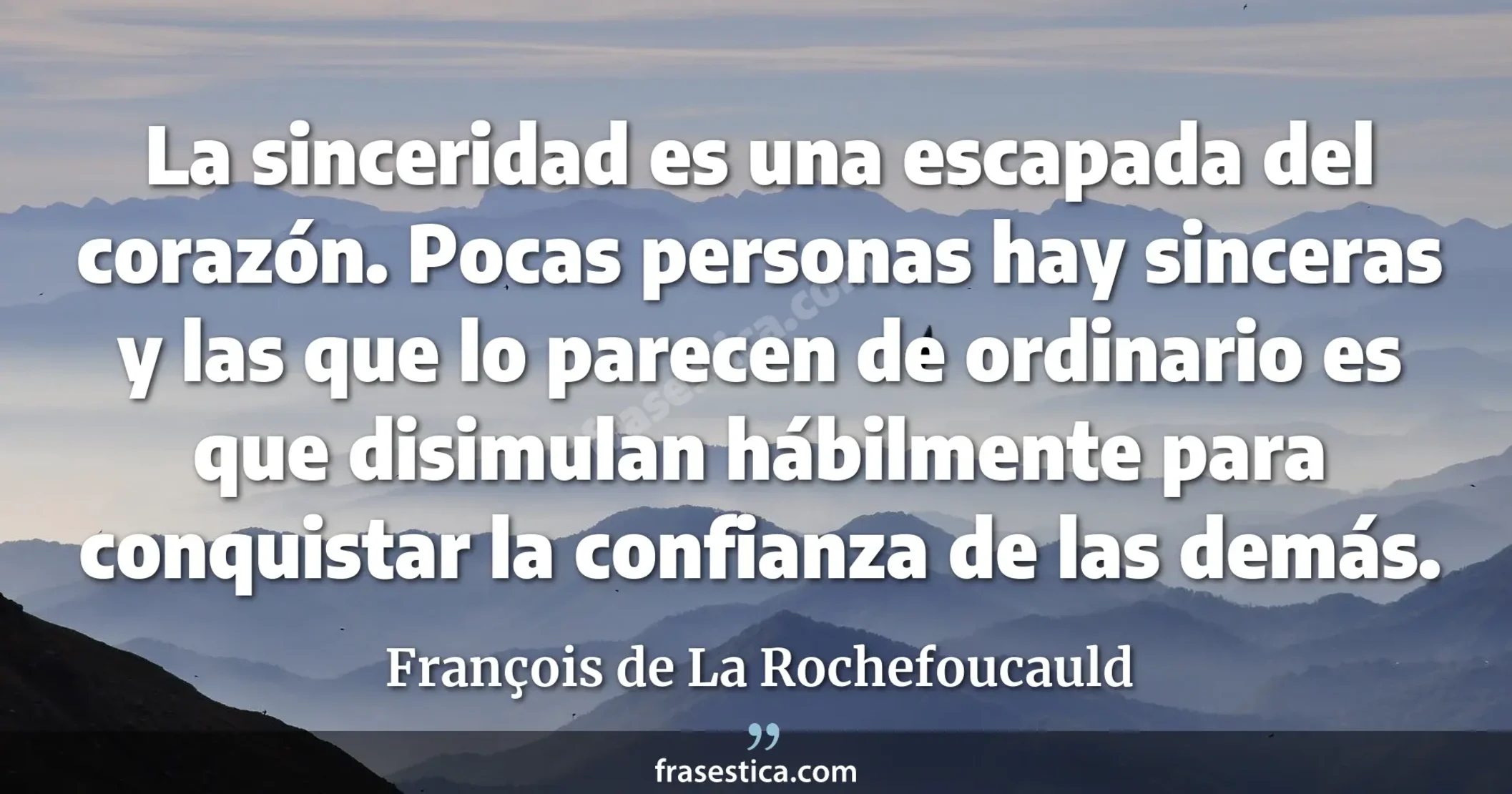 La sinceridad es una escapada del corazón. Pocas personas hay sinceras y las que lo parecen de ordinario es que disimulan hábilmente para conquistar la confianza de las demás. - François de La Rochefoucauld